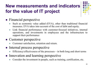 40
New measurements and indicators
for the value of IT project
 Financial perspective
 Such as economic value added (EVA), other than traditional financial
measures. EVA takes into account of the cost of debt and equity.
 Link financial performance with customer-focused initiatives, internal
operations, and investments in employees and the infrastructure to
support their performance
 Customer perspective
 Customer satisfaction, retention and return.
 Internal process perspective
 Efficiency/effectiveness of the processes – in both long and short terms
 Innovation and learning perspective
 Consider the investment in people, such as training, certification, etc.
 