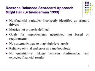 41
Reasons Balanced Scorecard Approach
Might Fail (Schneiderman 1999)
 Nonfinancial variables incorrectly identified as primary
drivers
 Metrics not properly defined
 Goals for improvements negotiated not based on
requirements
 No systematic way to map high-level goals
 Reliance on trial and error as a methodology
 No quantitative linkage between nonfinanacial and
expected financial results
 