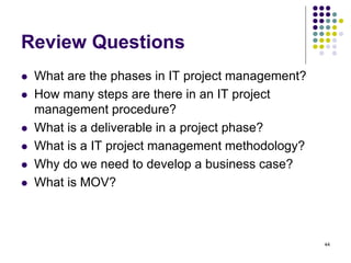 44
Review Questions
 What are the phases in IT project management?
 How many steps are there in an IT project
management procedure?
 What is a deliverable in a project phase?
 What is a IT project management methodology?
 Why do we need to develop a business case?
 What is MOV?
 