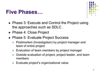 6
Five Phases…
 Phase 3: Execute and Control the Project using
the approaches such as SDLC .
 Phase 4: Close Project
 Phase 5: Evaluate Project Success
 Postmortem (Investigation) by project manager and
team of entire project
 Evaluation of team members by project manager
 Outside evaluation of project, project leader, and team
members
 Evaluate project’s organizational value
 