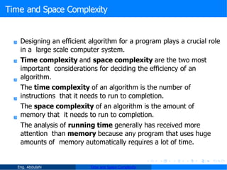 Time and Space Complexity
Designing an efficient algorithm for a program plays a crucial role
in a large scale computer system.
Time complexity and space complexity are the two most
important considerations for deciding the efficiency of an
algorithm.
The time complexity of an algorithm is the number of
instructions that it needs to run to completion.
The space complexity of an algorithm is the amount of
memory that it needs to run to completion.
The analysis of running time generally has received more
attention than memory because any program that uses huge
amounts of memory automatically requires a lot of time.
Eng. Abdulahi Time and Space Complexity
 