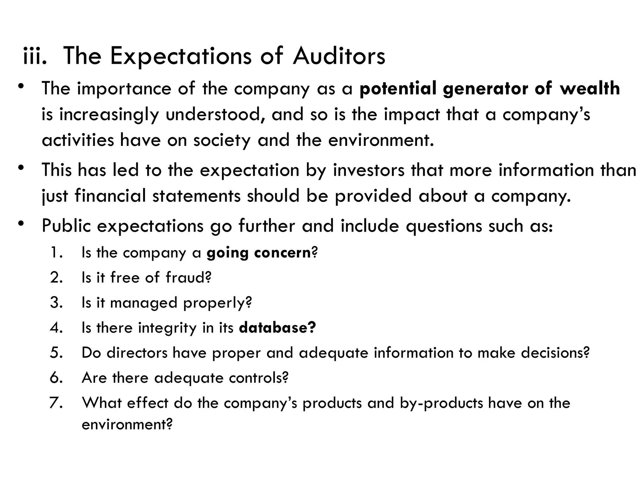 iii. The Expectations of Auditors
• The importance of the company as a potential generator of wealth
is increasingly understood, and so is the impact that a company’s
activities have on society and the environment.
• This has led to the expectation by investors that more information than
just financial statements should be provided about a company.
• Public expectations go further and include questions such as:
1. Is the company a going concern?
2. Is it free of fraud?
3. Is it managed properly?
4. Is there integrity in its database?
5. Do directors have proper and adequate information to make decisions?
6. Are there adequate controls?
7. What effect do the company’s products and by-products have on the
environment?
 