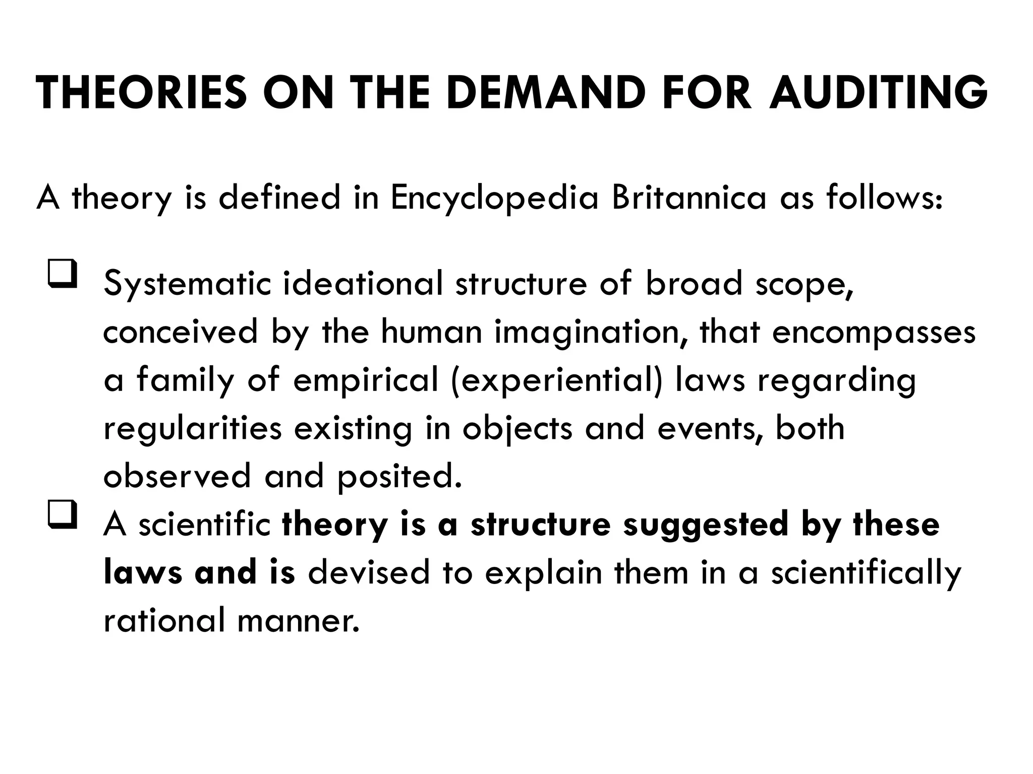 THEORIES ON THE DEMAND FOR AUDITING
A theory is defined in Encyclopedia Britannica as follows:
 Systematic ideational structure of broad scope,
conceived by the human imagination, that encompasses
a family of empirical (experiential) laws regarding
regularities existing in objects and events, both
observed and posited.
 A scientific theory is a structure suggested by these
laws and is devised to explain them in a scientifically
rational manner.
 