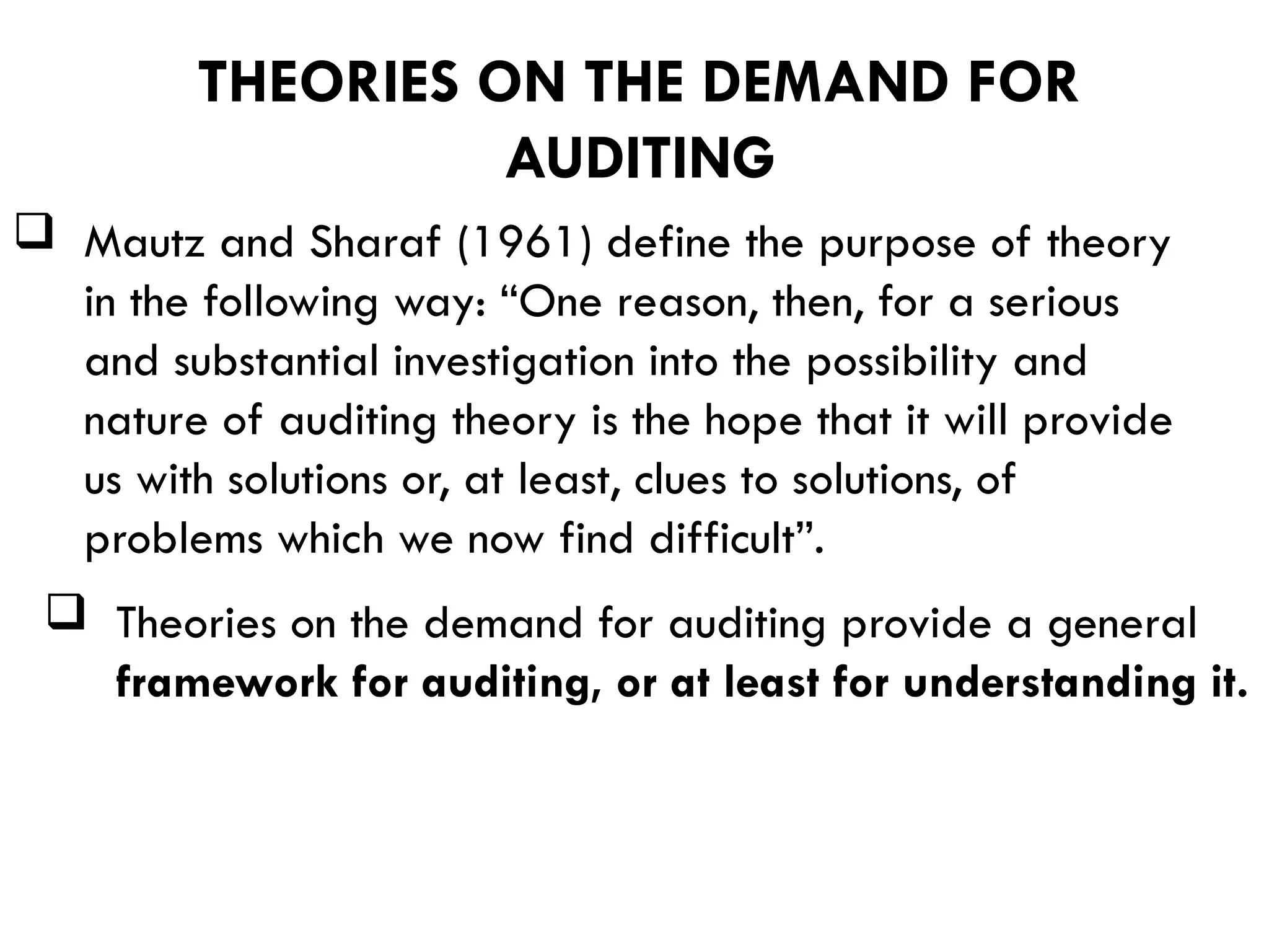  Mautz and Sharaf (1961) define the purpose of theory
in the following way: “One reason, then, for a serious
and substantial investigation into the possibility and
nature of auditing theory is the hope that it will provide
us with solutions or, at least, clues to solutions, of
problems which we now find difficult”.
 Theories on the demand for auditing provide a general
framework for auditing, or at least for understanding it.
THEORIES ON THE DEMAND FOR
AUDITING
 