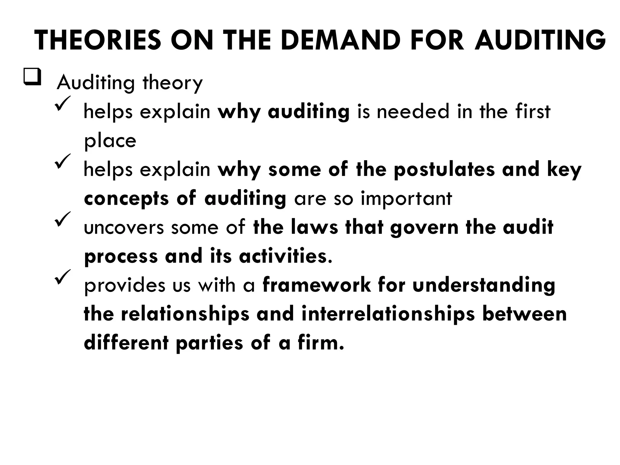  Auditing theory
 helps explain why auditing is needed in the first
place
 helps explain why some of the postulates and key
concepts of auditing are so important
 uncovers some of the laws that govern the audit
process and its activities.
 provides us with a framework for understanding
the relationships and interrelationships between
different parties of a firm.
THEORIES ON THE DEMAND FOR AUDITING
 