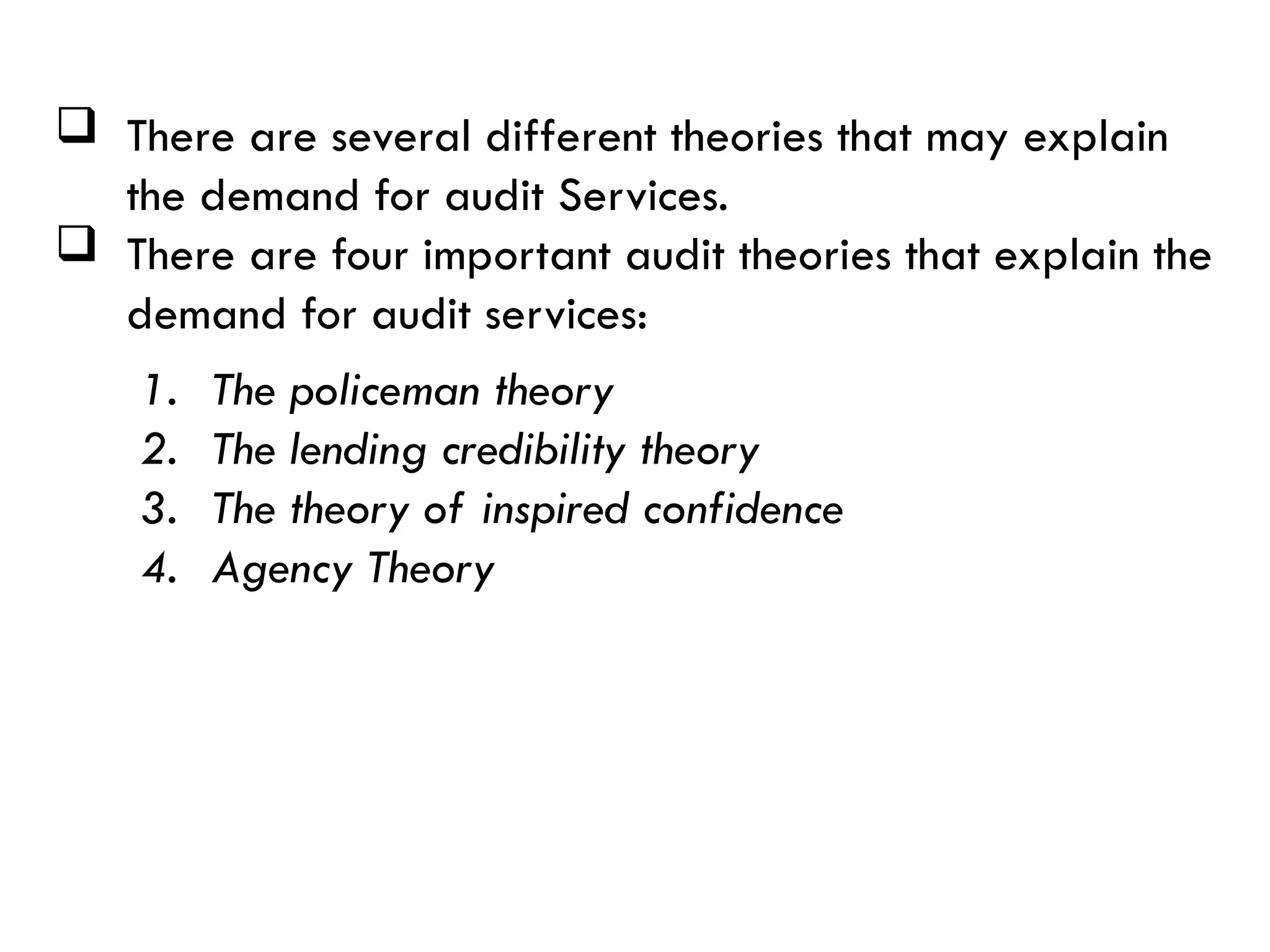  There are several different theories that may explain
the demand for audit Services.
 There are four important audit theories that explain the
demand for audit services:
1. The policeman theory
2. The lending credibility theory
3. The theory of inspired confidence
4. Agency Theory
 