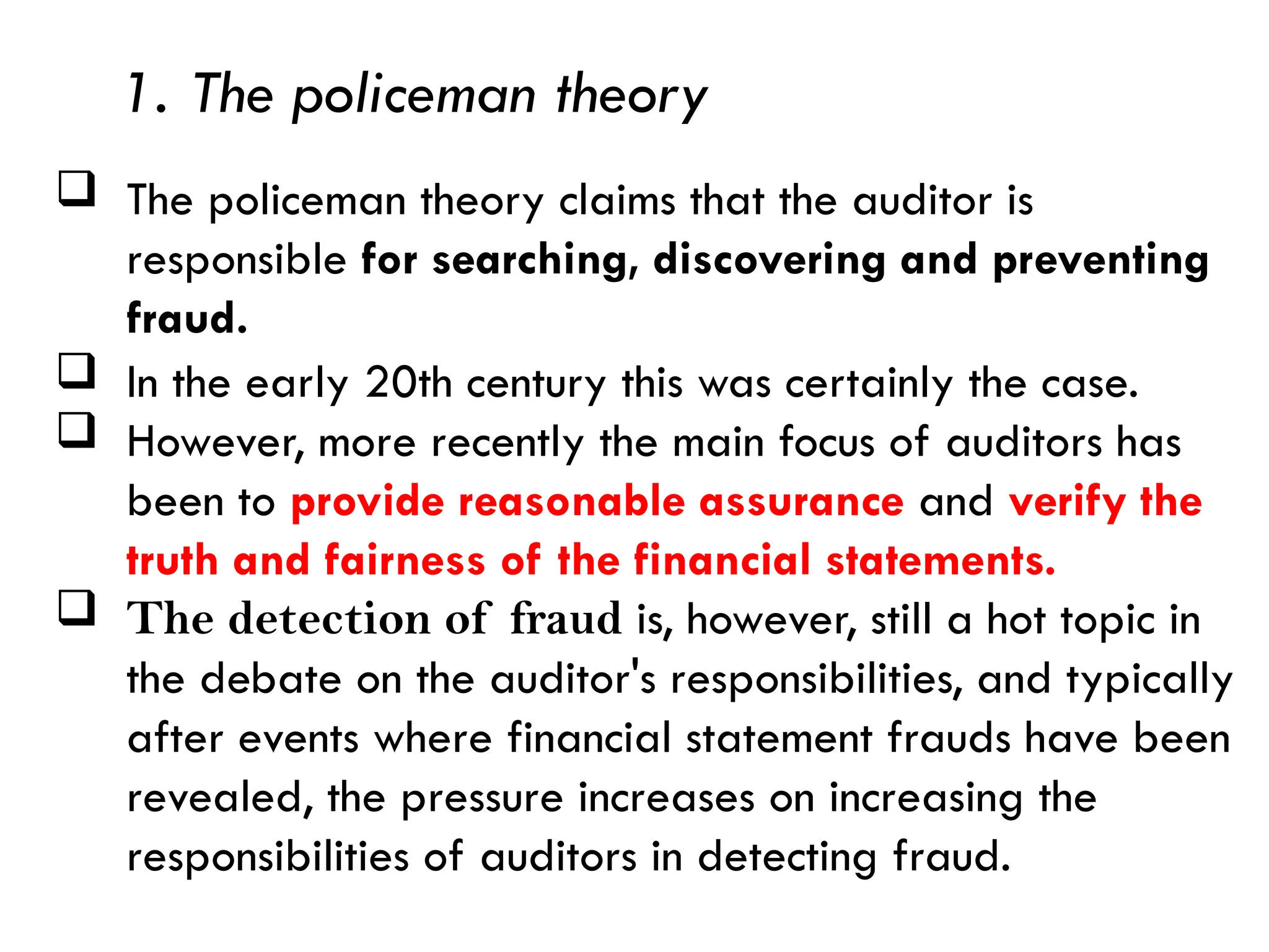 1. The policeman theory
 The policeman theory claims that the auditor is
responsible for searching, discovering and preventing
fraud.
 In the early 20th century this was certainly the case.
 However, more recently the main focus of auditors has
been to provide reasonable assurance and verify the
truth and fairness of the financial statements.
 The detection of fraud is, however, still a hot topic in
the debate on the auditor's responsibilities, and typically
after events where financial statement frauds have been
revealed, the pressure increases on increasing the
responsibilities of auditors in detecting fraud.
 