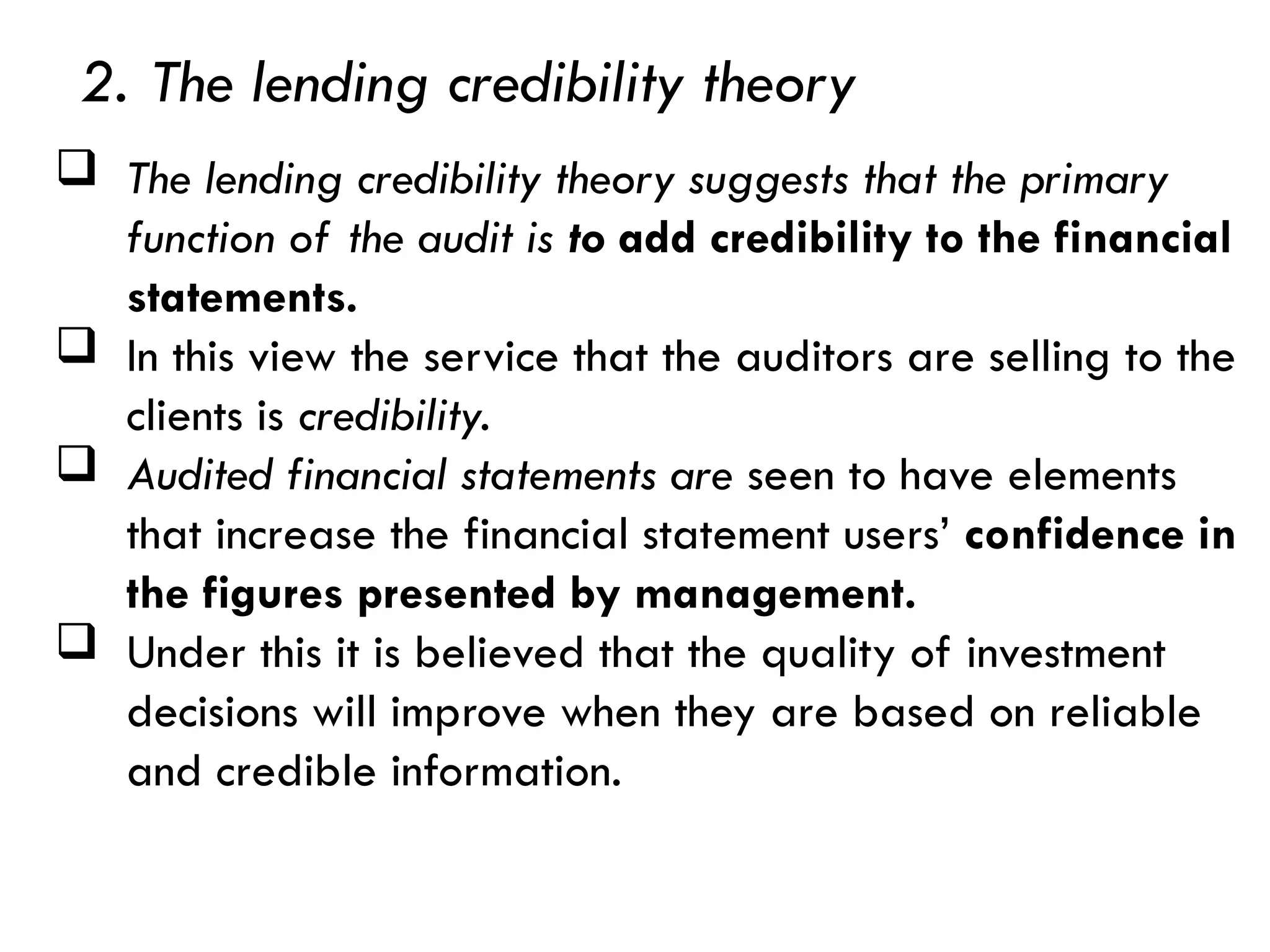  The lending credibility theory suggests that the primary
function of the audit is to add credibility to the financial
statements.
 In this view the service that the auditors are selling to the
clients is credibility.
 Audited financial statements are seen to have elements
that increase the financial statement users’ confidence in
the figures presented by management.
 Under this it is believed that the quality of investment
decisions will improve when they are based on reliable
and credible information.
2. The lending credibility theory
 