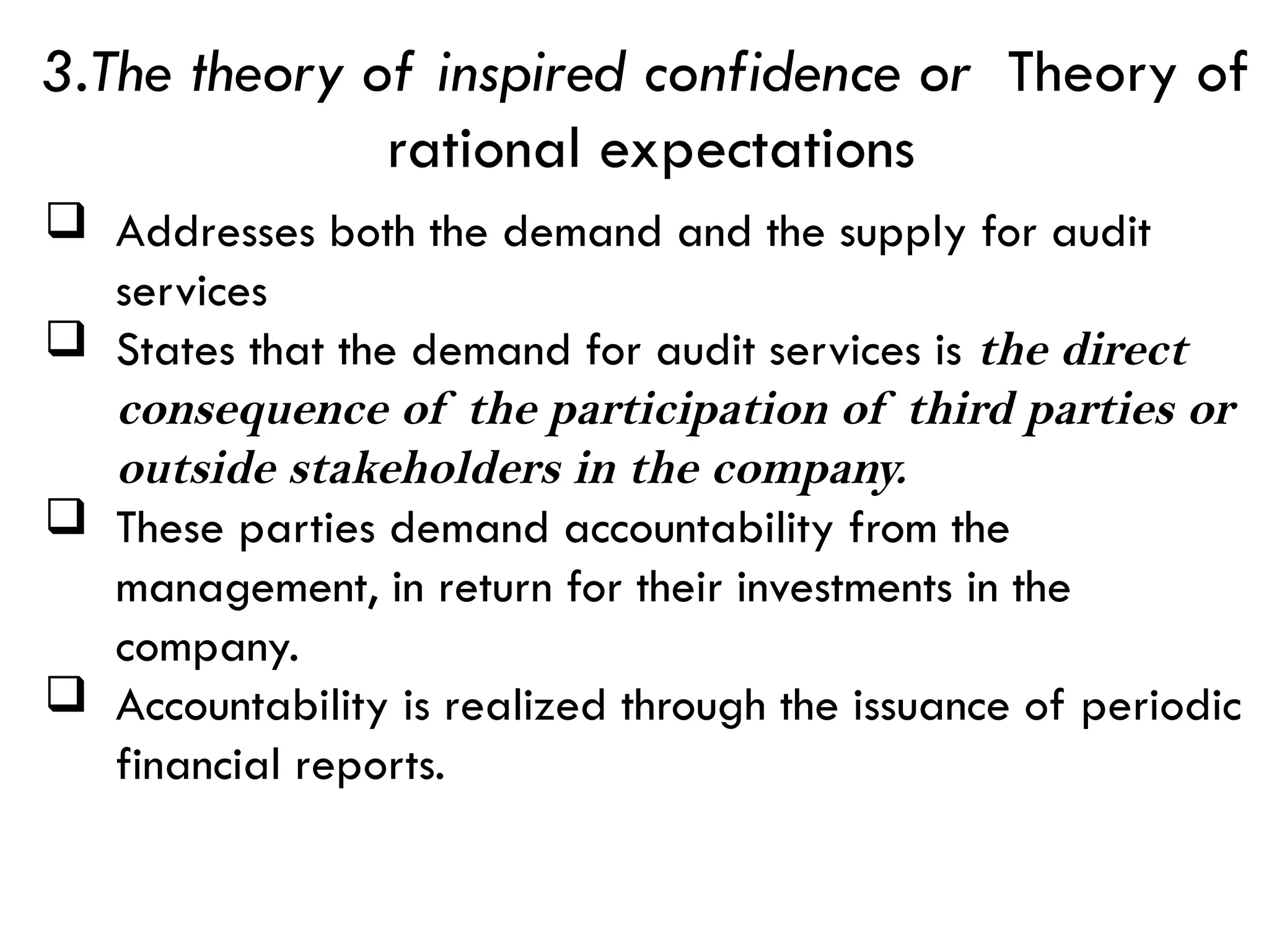  Addresses both the demand and the supply for audit
services
 States that the demand for audit services is the direct
consequence of the participation of third parties or
outside stakeholders in the company.
 These parties demand accountability from the
management, in return for their investments in the
company.
 Accountability is realized through the issuance of periodic
financial reports.
3.The theory of inspired confidence or Theory of
rational expectations
 