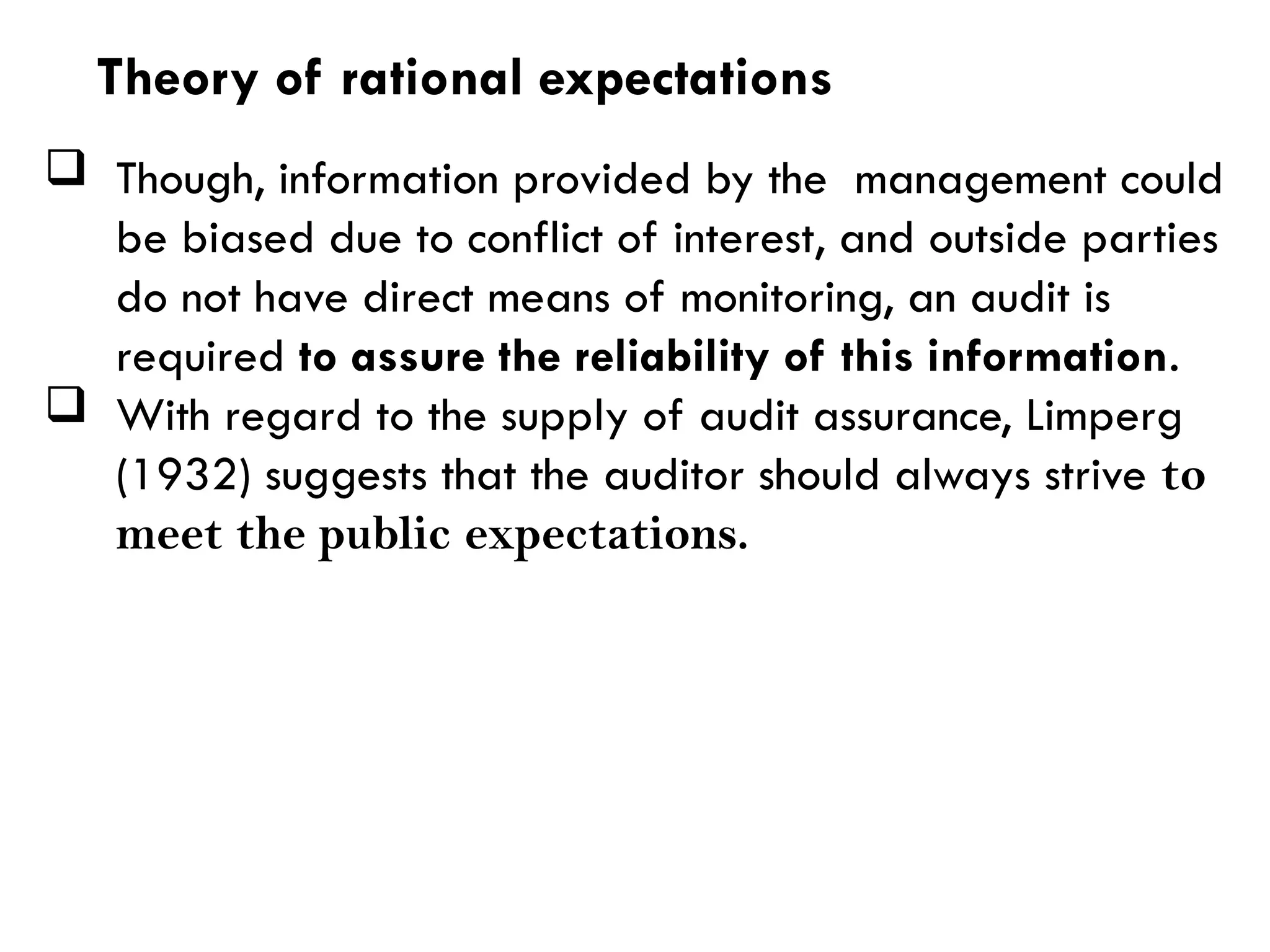  Though, information provided by the management could
be biased due to conflict of interest, and outside parties
do not have direct means of monitoring, an audit is
required to assure the reliability of this information.
 With regard to the supply of audit assurance, Limperg
(1932) suggests that the auditor should always strive to
meet the public expectations.
Theory of rational expectations
 