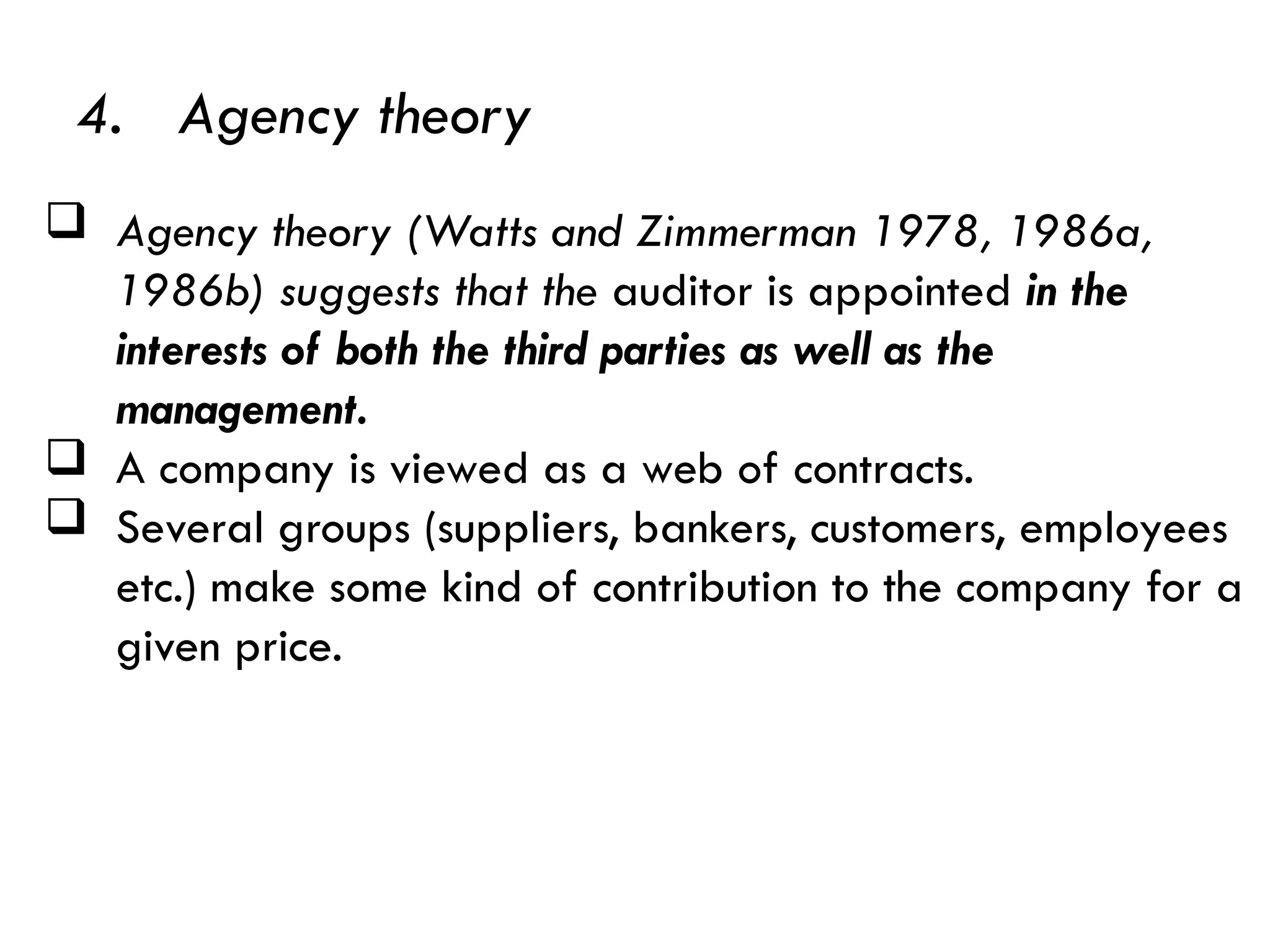  Agency theory (Watts and Zimmerman 1978, 1986a,
1986b) suggests that the auditor is appointed in the
interests of both the third parties as well as the
management.
 A company is viewed as a web of contracts.
 Several groups (suppliers, bankers, customers, employees
etc.) make some kind of contribution to the company for a
given price.
4. Agency theory
 