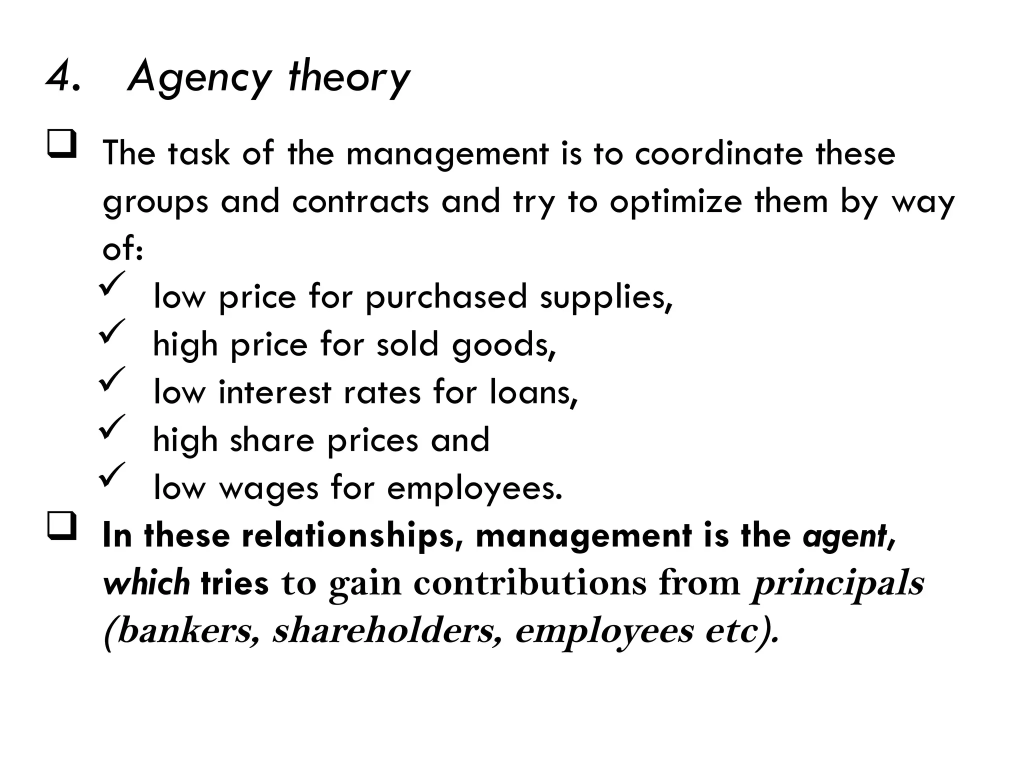  The task of the management is to coordinate these
groups and contracts and try to optimize them by way
of:
 low price for purchased supplies,
 high price for sold goods,
 low interest rates for loans,
 high share prices and
 low wages for employees.
 In these relationships, management is the agent,
which tries to gain contributions from principals
(bankers, shareholders, employees etc).
4. Agency theory
 