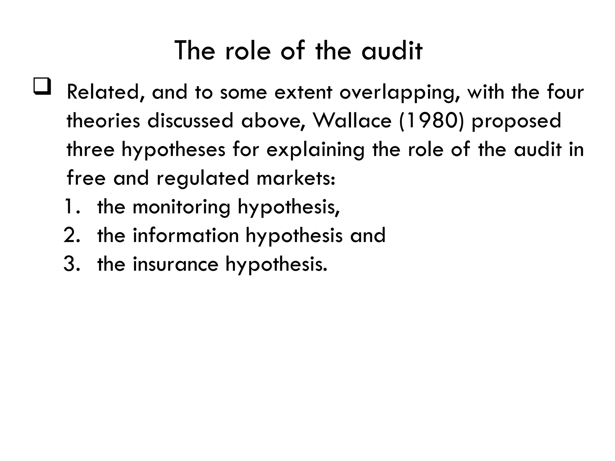 The role of the audit
 Related, and to some extent overlapping, with the four
theories discussed above, Wallace (1980) proposed
three hypotheses for explaining the role of the audit in
free and regulated markets:
1. the monitoring hypothesis,
2. the information hypothesis and
3. the insurance hypothesis.
 