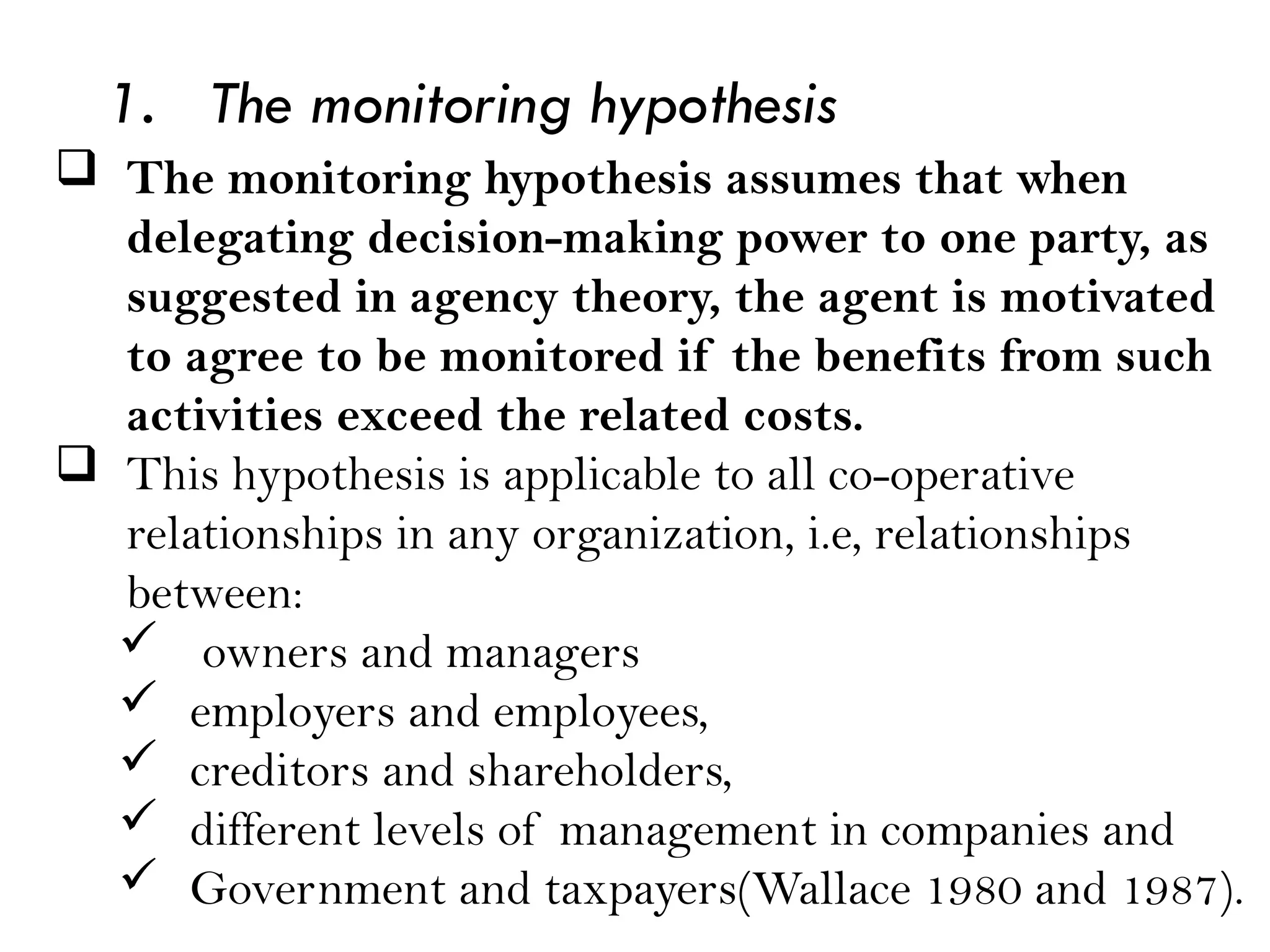 1. The monitoring hypothesis
 The monitoring hypothesis assumes that when
delegating decision-making power to one party, as
suggested in agency theory, the agent is motivated
to agree to be monitored if the benefits from such
activities exceed the related costs.
 This hypothesis is applicable to all co-operative
relationships in any organization, i.e, relationships
between:
 owners and managers
 employers and employees,
 creditors and shareholders,
 different levels of management in companies and
 Government and taxpayers(Wallace 1980 and 1987).
 