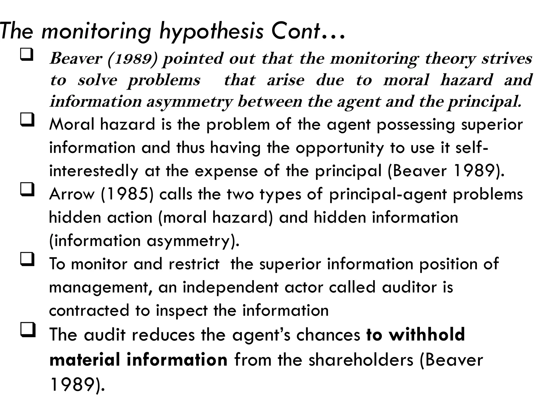  Beaver (1989) pointed out that the monitoring theory strives
to solve problems that arise due to moral hazard and
information asymmetry between the agent and the principal.
 Moral hazard is the problem of the agent possessing superior
information and thus having the opportunity to use it self-
interestedly at the expense of the principal (Beaver 1989).
 Arrow (1985) calls the two types of principal-agent problems
hidden action (moral hazard) and hidden information
(information asymmetry).
 To monitor and restrict the superior information position of
management, an independent actor called auditor is
contracted to inspect the information
 The audit reduces the agent’s chances to withhold
material information from the shareholders (Beaver
1989).
The monitoring hypothesis Cont…
 
