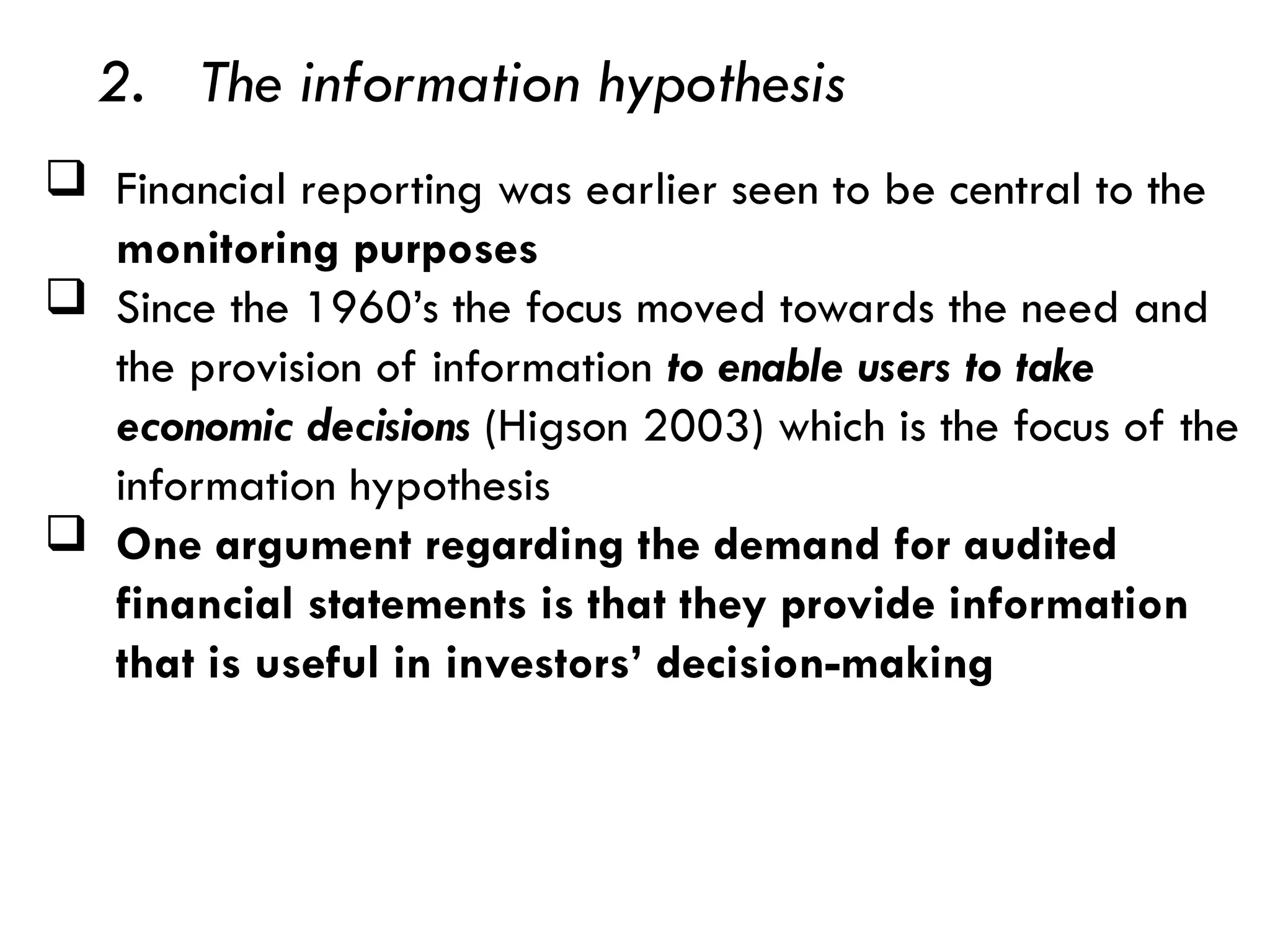 2. The information hypothesis
 Financial reporting was earlier seen to be central to the
monitoring purposes
 Since the 1960’s the focus moved towards the need and
the provision of information to enable users to take
economic decisions (Higson 2003) which is the focus of the
information hypothesis
 One argument regarding the demand for audited
financial statements is that they provide information
that is useful in investors’ decision-making
 