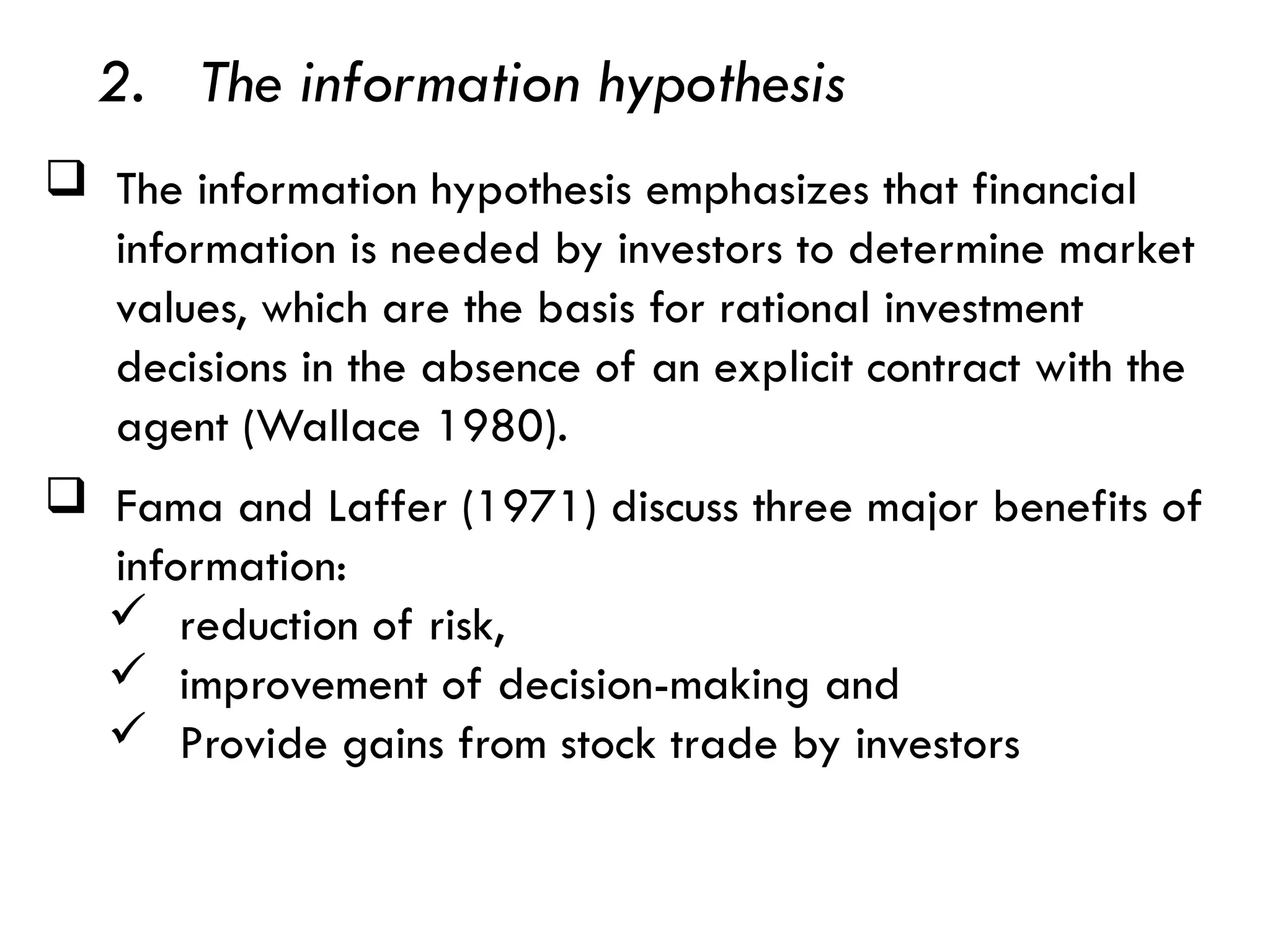  Fama and Laffer (1971) discuss three major benefits of
information:
 reduction of risk,
 improvement of decision-making and
 Provide gains from stock trade by investors
 The information hypothesis emphasizes that financial
information is needed by investors to determine market
values, which are the basis for rational investment
decisions in the absence of an explicit contract with the
agent (Wallace 1980).
2. The information hypothesis
 