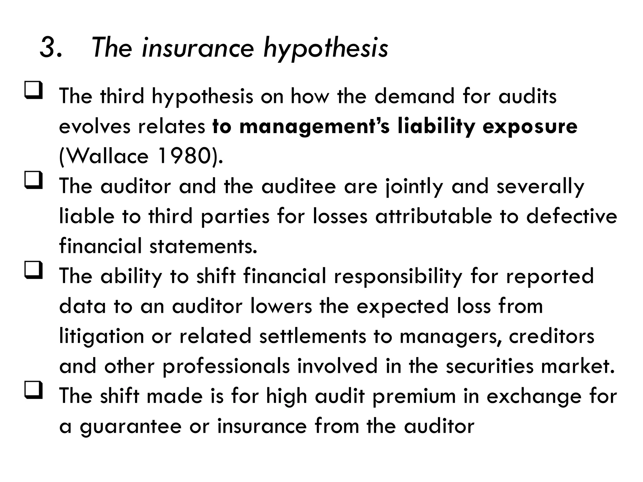 3. The insurance hypothesis
 The third hypothesis on how the demand for audits
evolves relates to management’s liability exposure
(Wallace 1980).
 The auditor and the auditee are jointly and severally
liable to third parties for losses attributable to defective
financial statements.
 The ability to shift financial responsibility for reported
data to an auditor lowers the expected loss from
litigation or related settlements to managers, creditors
and other professionals involved in the securities market.
 The shift made is for high audit premium in exchange for
a guarantee or insurance from the auditor
 