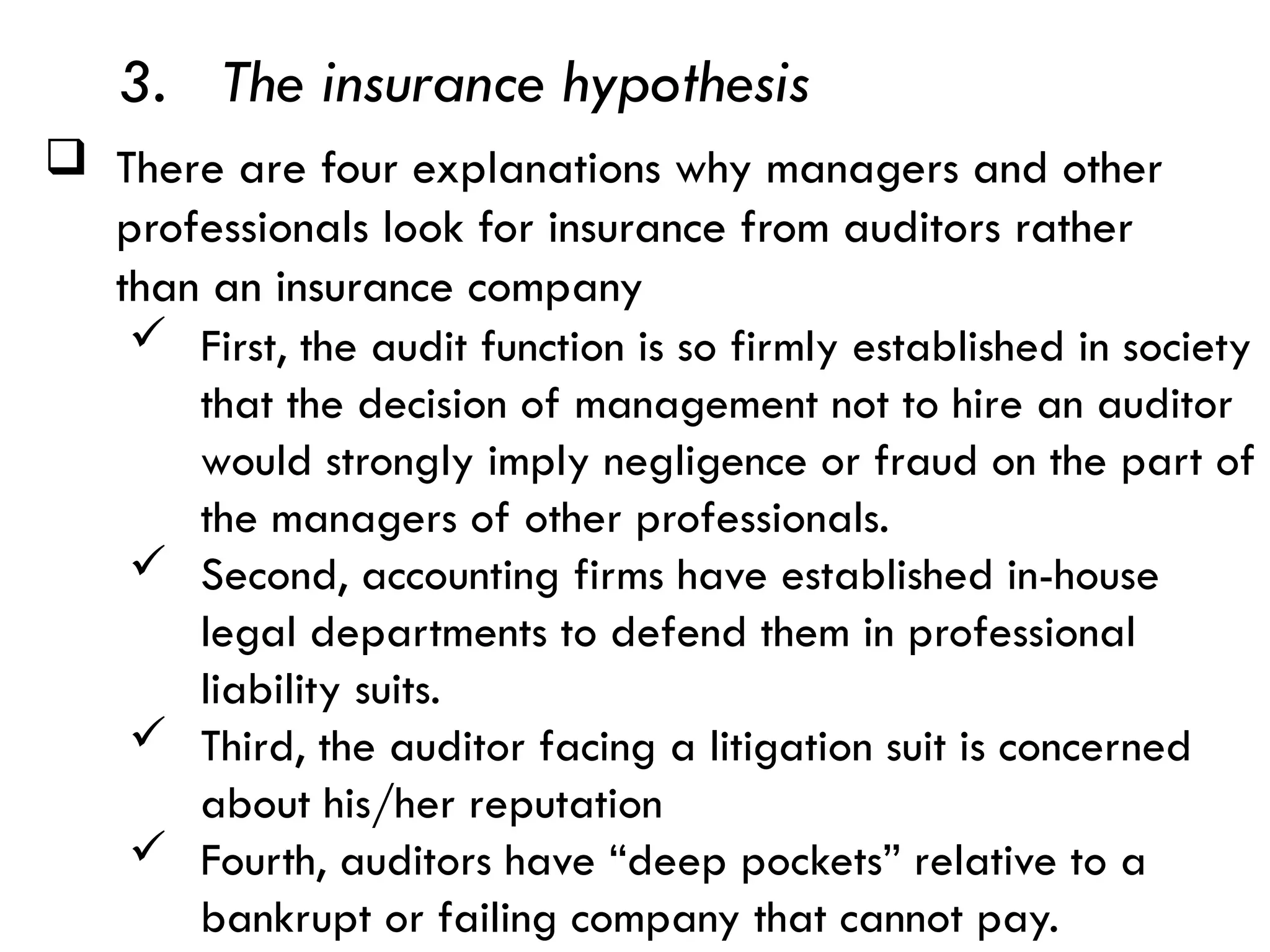  There are four explanations why managers and other
professionals look for insurance from auditors rather
than an insurance company
3. The insurance hypothesis
 First, the audit function is so firmly established in society
that the decision of management not to hire an auditor
would strongly imply negligence or fraud on the part of
the managers of other professionals.
 Second, accounting firms have established in-house
legal departments to defend them in professional
liability suits.
 Third, the auditor facing a litigation suit is concerned
about his/her reputation
 Fourth, auditors have “deep pockets” relative to a
bankrupt or failing company that cannot pay.
 
