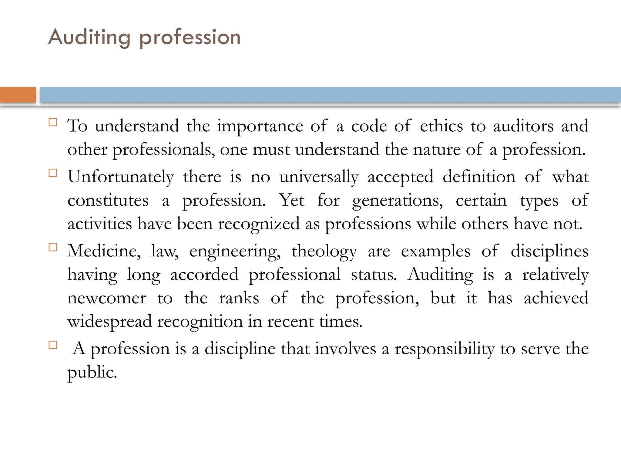 Auditing profession
 To understand the importance of a code of ethics to auditors and
other professionals, one must understand the nature of a profession.
 Unfortunately there is no universally accepted definition of what
constitutes a profession. Yet for generations, certain types of
activities have been recognized as professions while others have not.
 Medicine, law, engineering, theology are examples of disciplines
having long accorded professional status. Auditing is a relatively
newcomer to the ranks of the profession, but it has achieved
widespread recognition in recent times.
 A profession is a discipline that involves a responsibility to serve the
public.
 