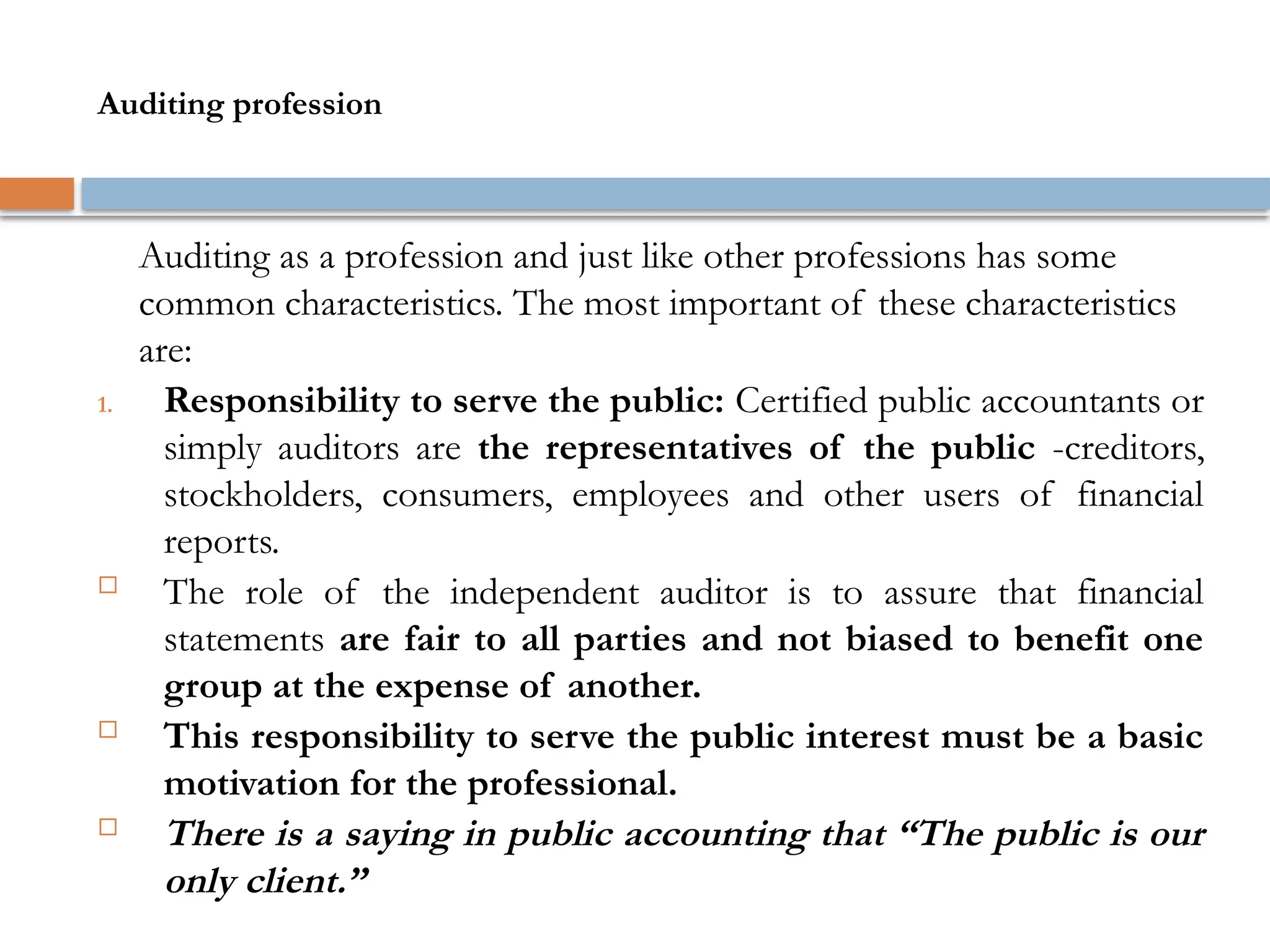 Auditing profession
Auditing as a profession and just like other professions has some
common characteristics. The most important of these characteristics
are:
1. Responsibility to serve the public: Certified public accountants or
simply auditors are the representatives of the public -creditors,
stockholders, consumers, employees and other users of financial
reports.
 The role of the independent auditor is to assure that financial
statements are fair to all parties and not biased to benefit one
group at the expense of another.
 This responsibility to serve the public interest must be a basic
motivation for the professional.
 There is a saying in public accounting that “The public is our
only client.”
 