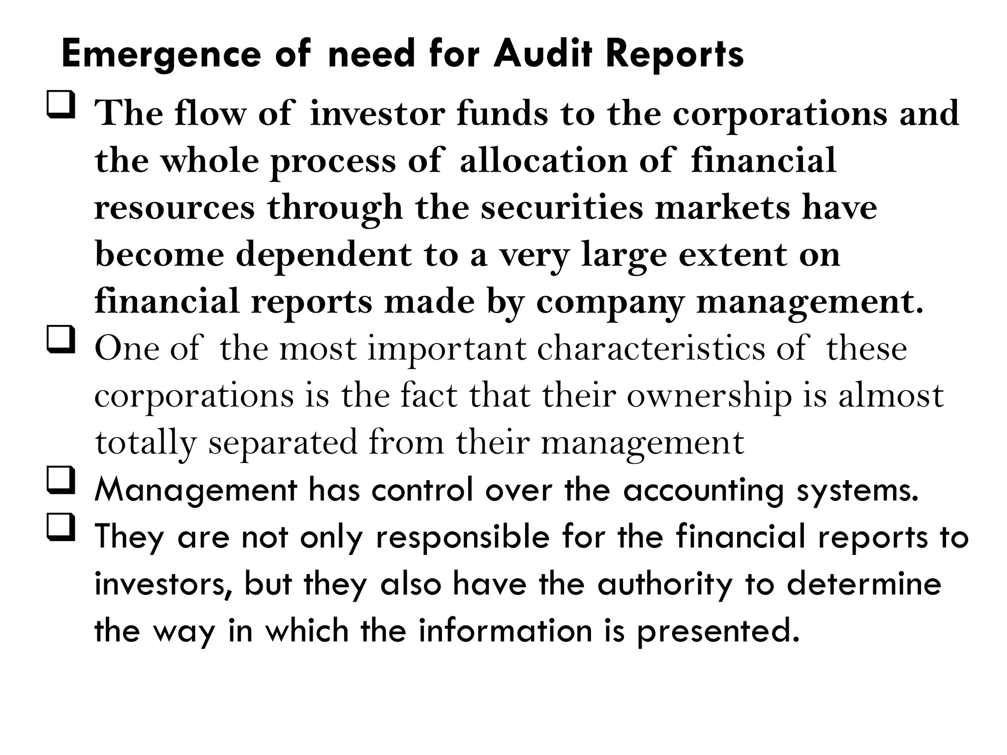  The flow of investor funds to the corporations and
the whole process of allocation of financial
resources through the securities markets have
become dependent to a very large extent on
financial reports made by company management.
 One of the most important characteristics of these
corporations is the fact that their ownership is almost
totally separated from their management
 Management has control over the accounting systems.
 They are not only responsible for the financial reports to
investors, but they also have the authority to determine
the way in which the information is presented.
Emergence of need for Audit Reports
 