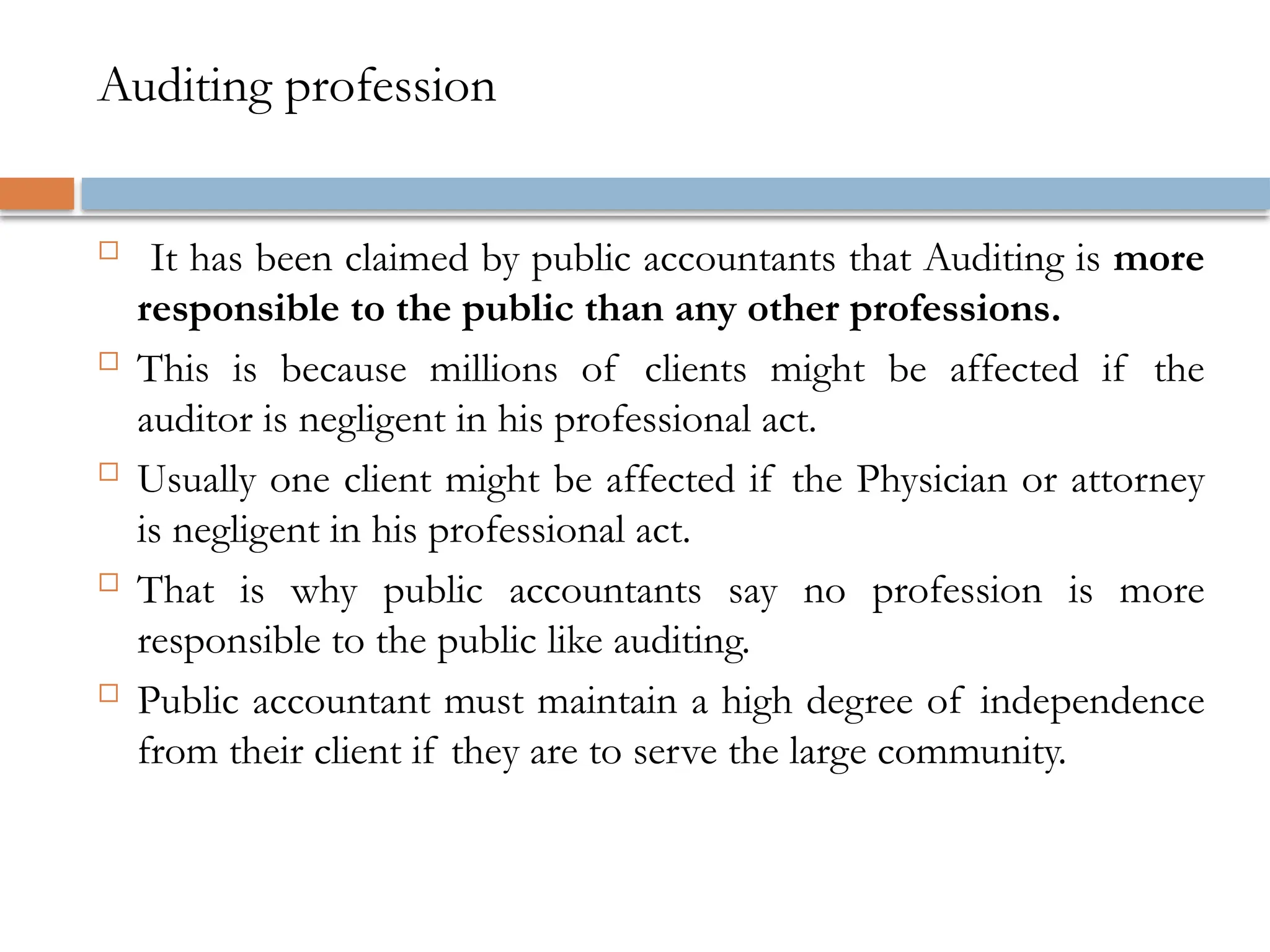 Auditing profession
 It has been claimed by public accountants that Auditing is more
responsible to the public than any other professions.
 This is because millions of clients might be affected if the
auditor is negligent in his professional act.
 Usually one client might be affected if the Physician or attorney
is negligent in his professional act.
 That is why public accountants say no profession is more
responsible to the public like auditing.
 Public accountant must maintain a high degree of independence
from their client if they are to serve the large community.
 
