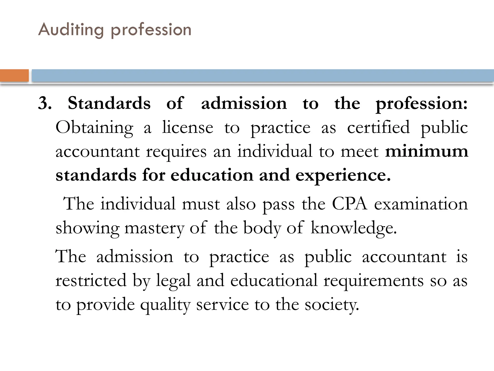 Auditing profession
3. Standards of admission to the profession:
Obtaining a license to practice as certified public
accountant requires an individual to meet minimum
standards for education and experience.
The individual must also pass the CPA examination
showing mastery of the body of knowledge.
The admission to practice as public accountant is
restricted by legal and educational requirements so as
to provide quality service to the society.
 
