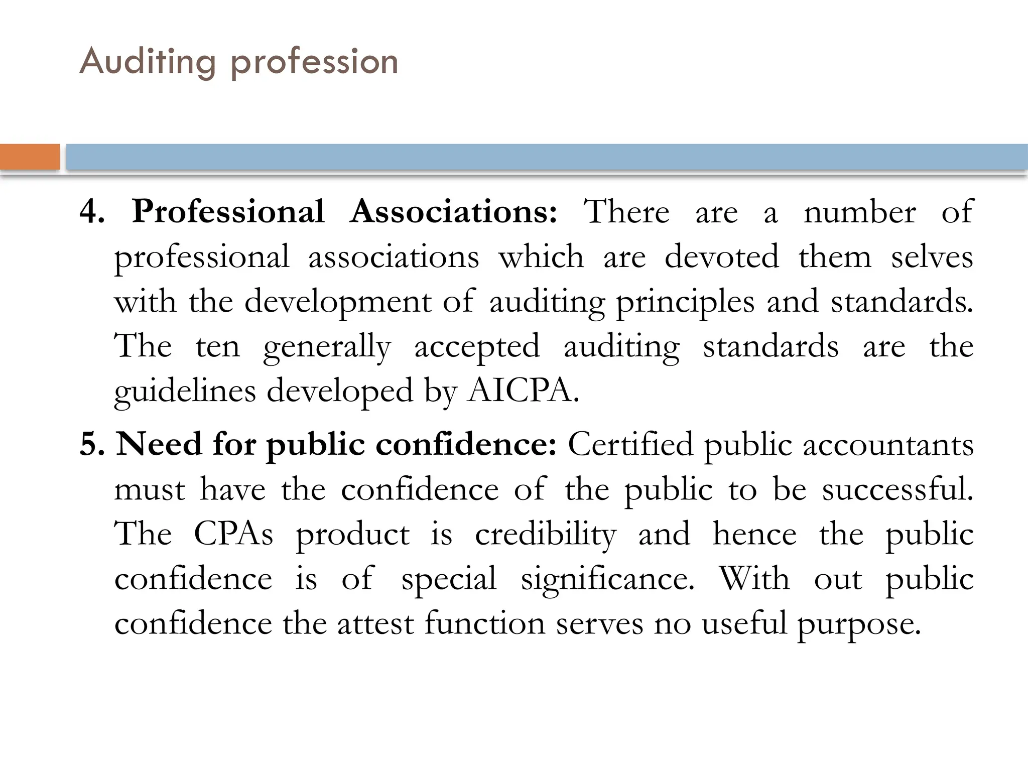 Auditing profession
4. Professional Associations: There are a number of
professional associations which are devoted them selves
with the development of auditing principles and standards.
The ten generally accepted auditing standards are the
guidelines developed by AICPA.
5. Need for public confidence: Certified public accountants
must have the confidence of the public to be successful.
The CPAs product is credibility and hence the public
confidence is of special significance. With out public
confidence the attest function serves no useful purpose.
 
