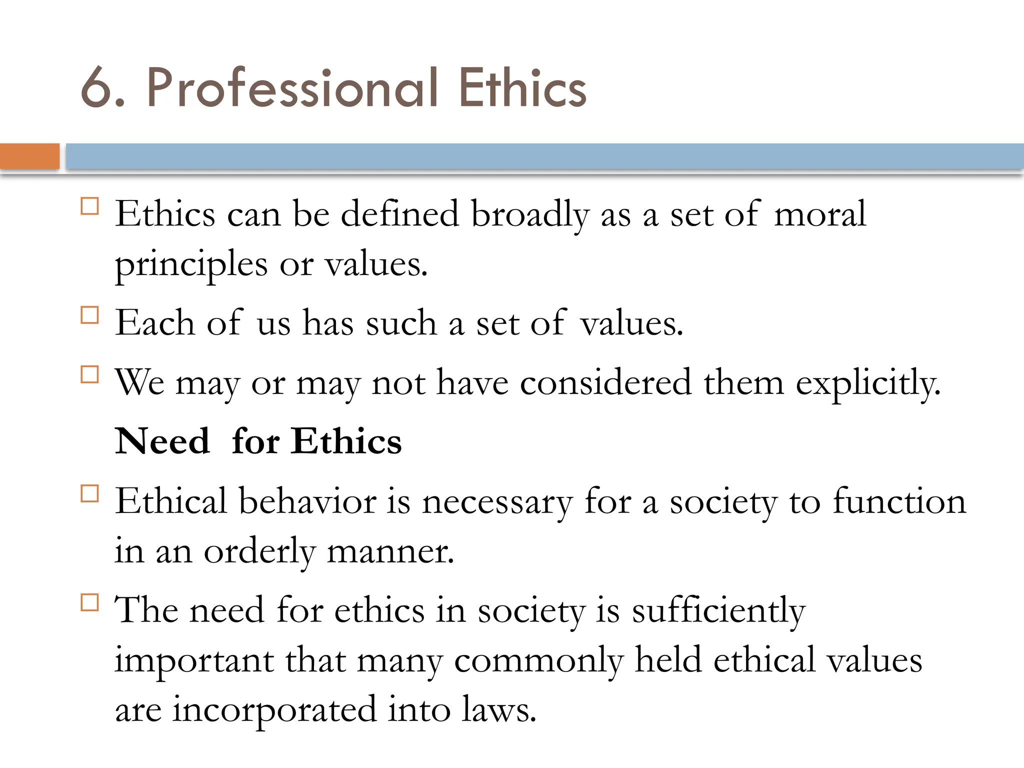 6. Professional Ethics
 Ethics can be defined broadly as a set of moral
principles or values.
 Each of us has such a set of values.
 We may or may not have considered them explicitly.
Need for Ethics
 Ethical behavior is necessary for a society to function
in an orderly manner.
 The need for ethics in society is sufficiently
important that many commonly held ethical values
are incorporated into laws.
 