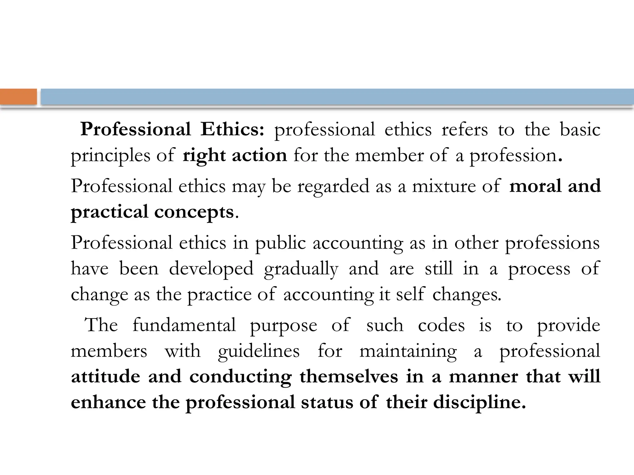 Professional Ethics: professional ethics refers to the basic
principles of right action for the member of a profession.
Professional ethics may be regarded as a mixture of moral and
practical concepts.
Professional ethics in public accounting as in other professions
have been developed gradually and are still in a process of
change as the practice of accounting it self changes.
The fundamental purpose of such codes is to provide
members with guidelines for maintaining a professional
attitude and conducting themselves in a manner that will
enhance the professional status of their discipline.
 