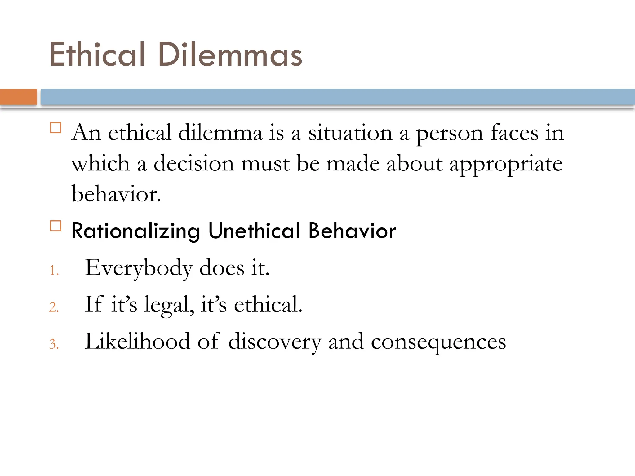 Ethical Dilemmas
 An ethical dilemma is a situation a person faces in
which a decision must be made about appropriate
behavior.
 Rationalizing Unethical Behavior
1. Everybody does it.
2. If it’s legal, it’s ethical.
3. Likelihood of discovery and consequences
 