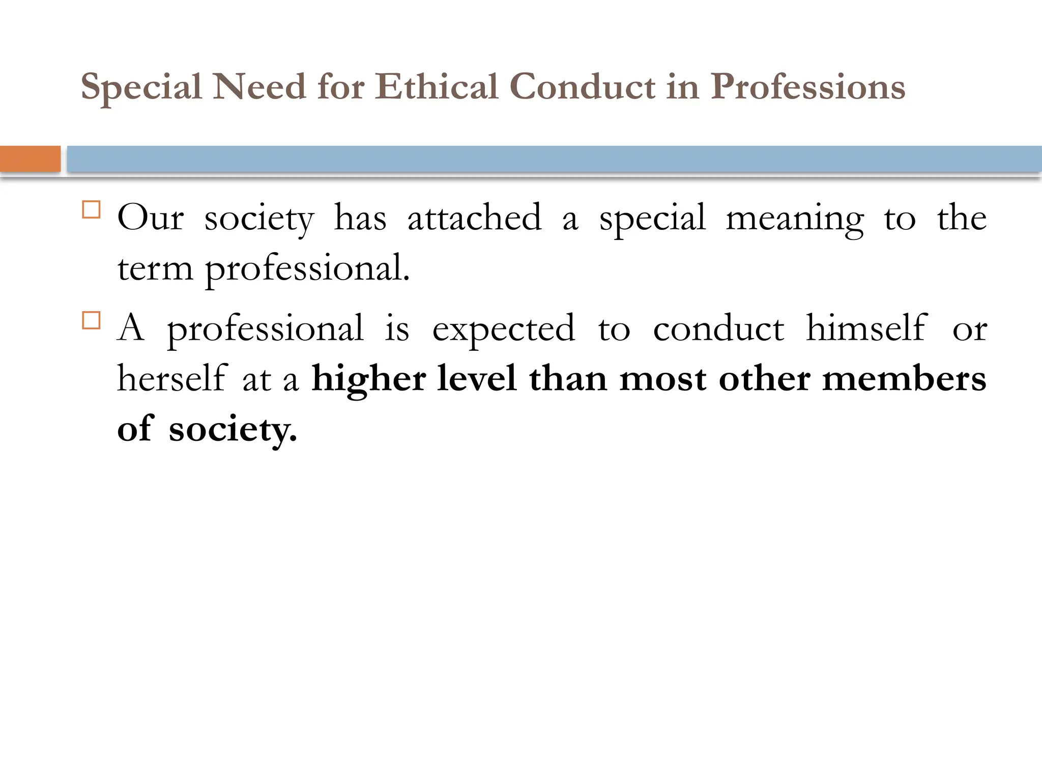 Special Need for Ethical Conduct in Professions
 Our society has attached a special meaning to the
term professional.
 A professional is expected to conduct himself or
herself at a higher level than most other members
of society.
 