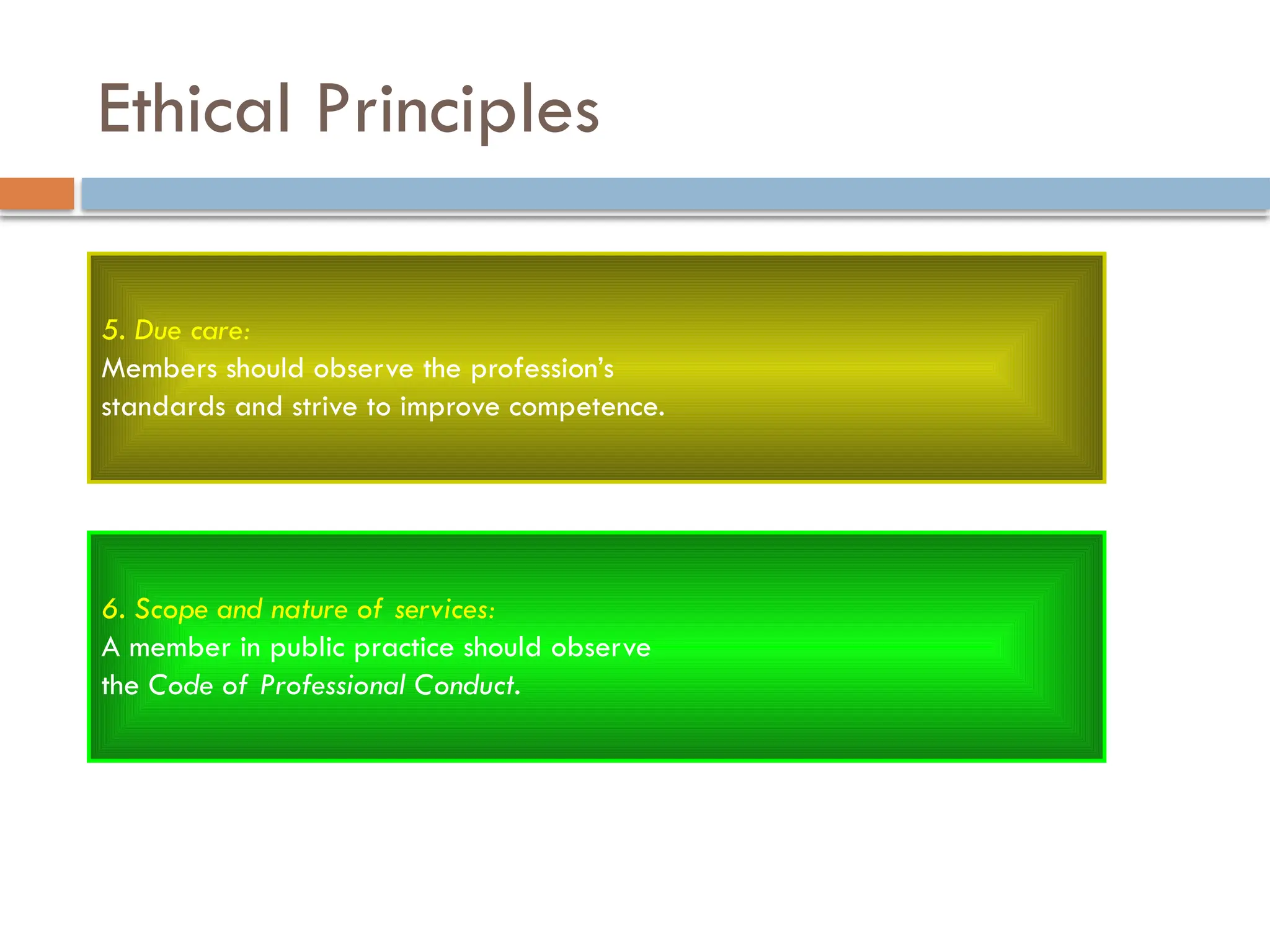 Ethical Principles
5. Due care:
Members should observe the profession’s
standards and strive to improve competence.
6. Scope and nature of services:
A member in public practice should observe
the Code of Professional Conduct.
 
