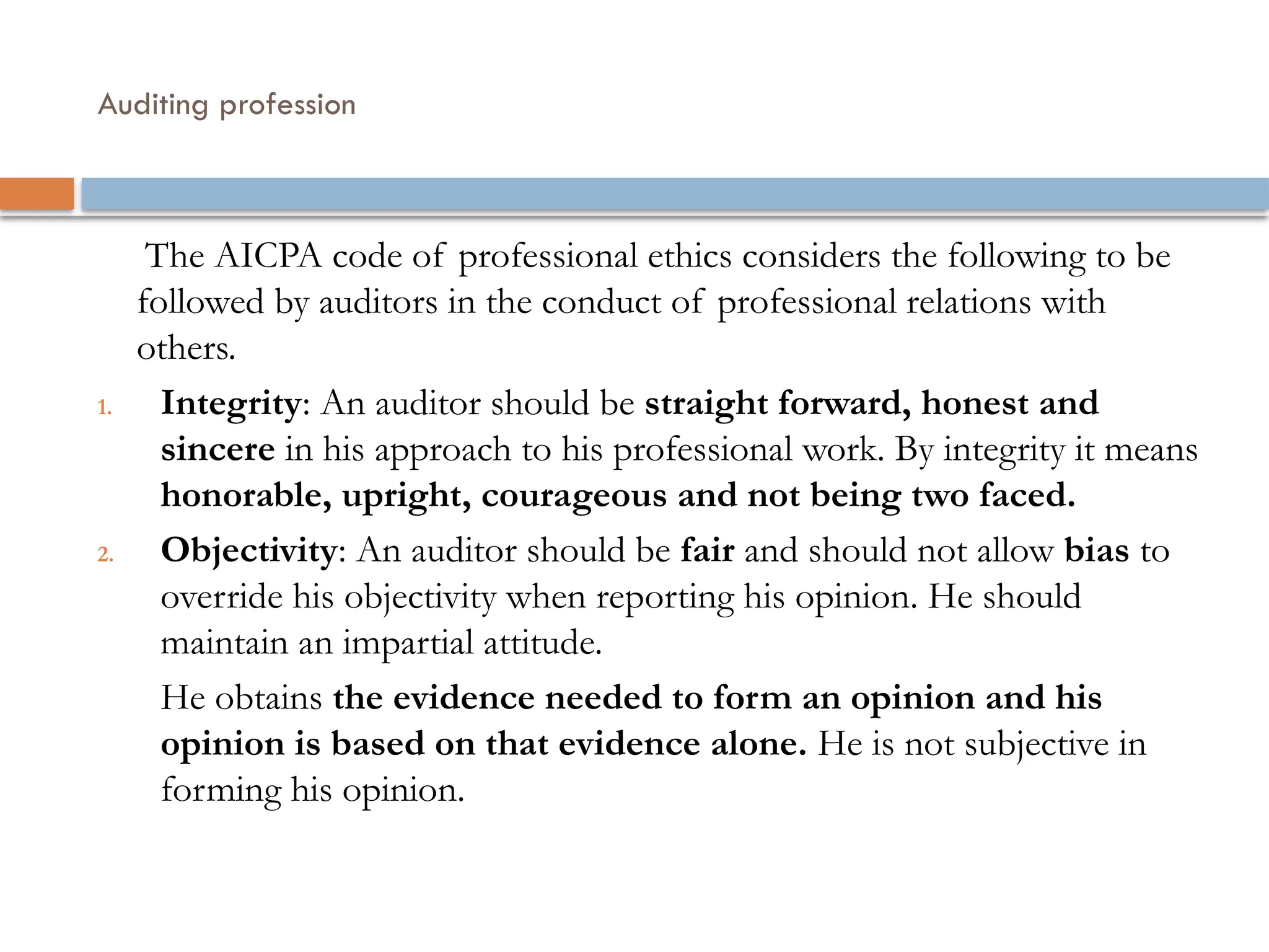 Auditing profession
The AICPA code of professional ethics considers the following to be
followed by auditors in the conduct of professional relations with
others.
1. Integrity: An auditor should be straight forward, honest and
sincere in his approach to his professional work. By integrity it means
honorable, upright, courageous and not being two faced.
2. Objectivity: An auditor should be fair and should not allow bias to
override his objectivity when reporting his opinion. He should
maintain an impartial attitude.
He obtains the evidence needed to form an opinion and his
opinion is based on that evidence alone. He is not subjective in
forming his opinion.
 