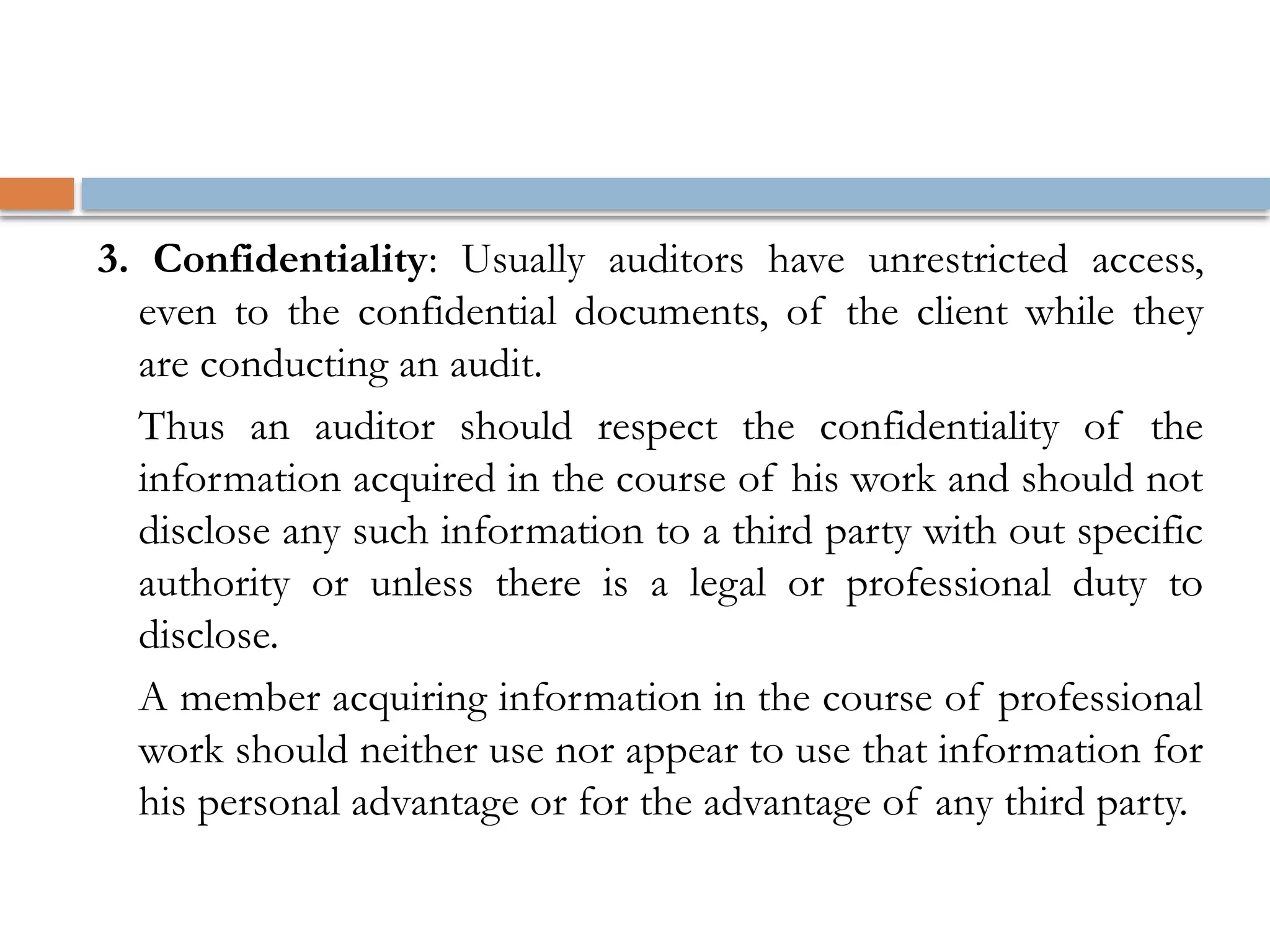 3. Confidentiality: Usually auditors have unrestricted access,
even to the confidential documents, of the client while they
are conducting an audit.
Thus an auditor should respect the confidentiality of the
information acquired in the course of his work and should not
disclose any such information to a third party with out specific
authority or unless there is a legal or professional duty to
disclose.
A member acquiring information in the course of professional
work should neither use nor appear to use that information for
his personal advantage or for the advantage of any third party.
 