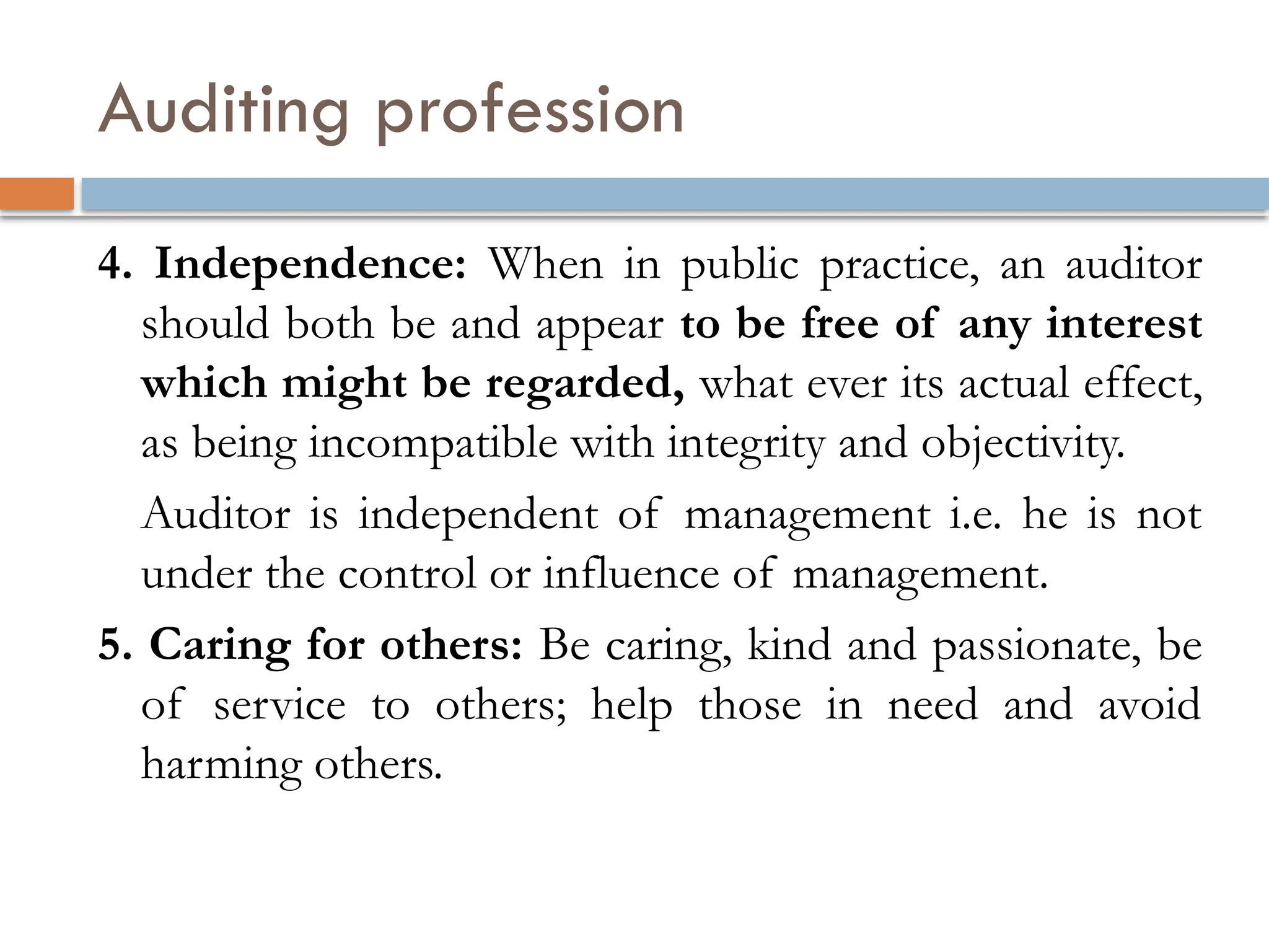 Auditing profession
4. Independence: When in public practice, an auditor
should both be and appear to be free of any interest
which might be regarded, what ever its actual effect,
as being incompatible with integrity and objectivity.
Auditor is independent of management i.e. he is not
under the control or influence of management.
5. Caring for others: Be caring, kind and passionate, be
of service to others; help those in need and avoid
harming others.
 