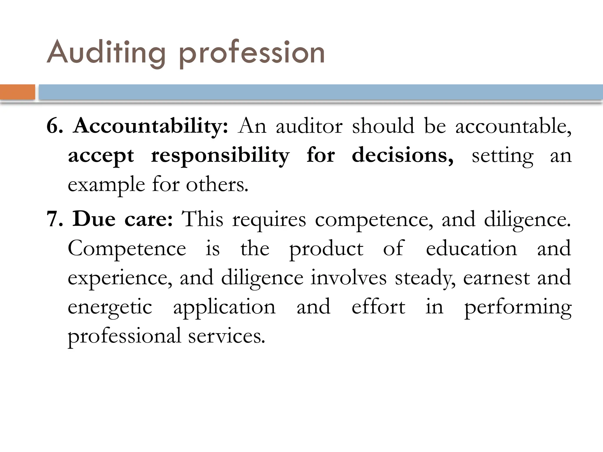 Auditing profession
6. Accountability: An auditor should be accountable,
accept responsibility for decisions, setting an
example for others.
7. Due care: This requires competence, and diligence.
Competence is the product of education and
experience, and diligence involves steady, earnest and
energetic application and effort in performing
professional services.
 