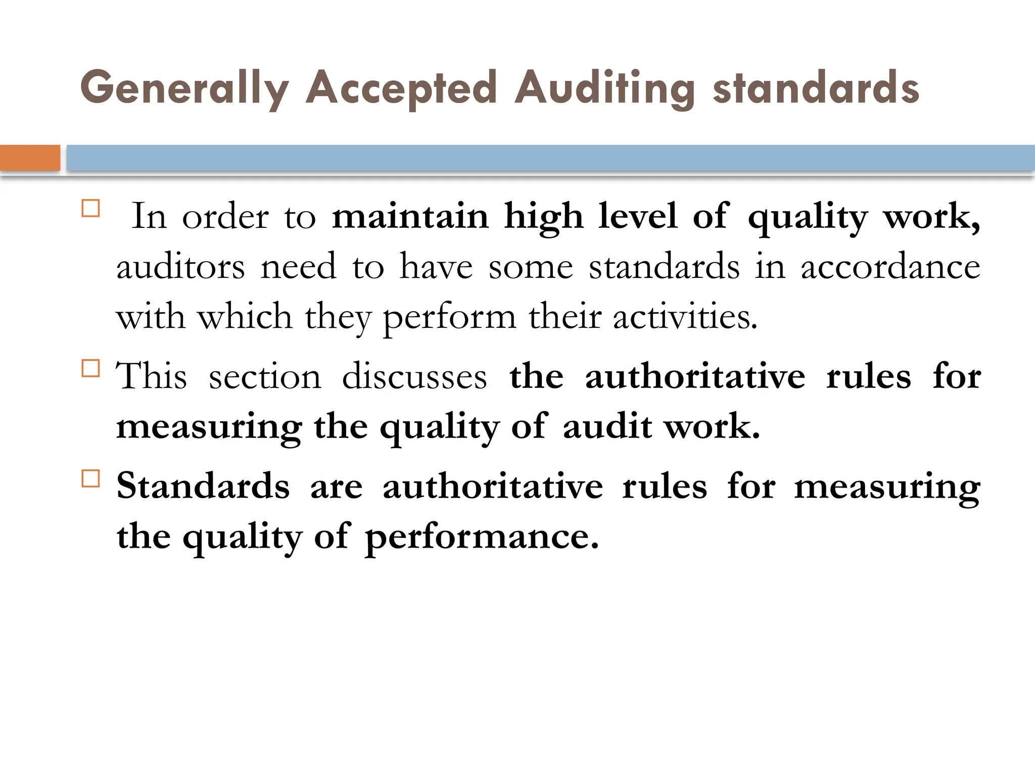 Generally Accepted Auditing standards
 In order to maintain high level of quality work,
auditors need to have some standards in accordance
with which they perform their activities.
 This section discusses the authoritative rules for
measuring the quality of audit work.
 Standards are authoritative rules for measuring
the quality of performance.
 