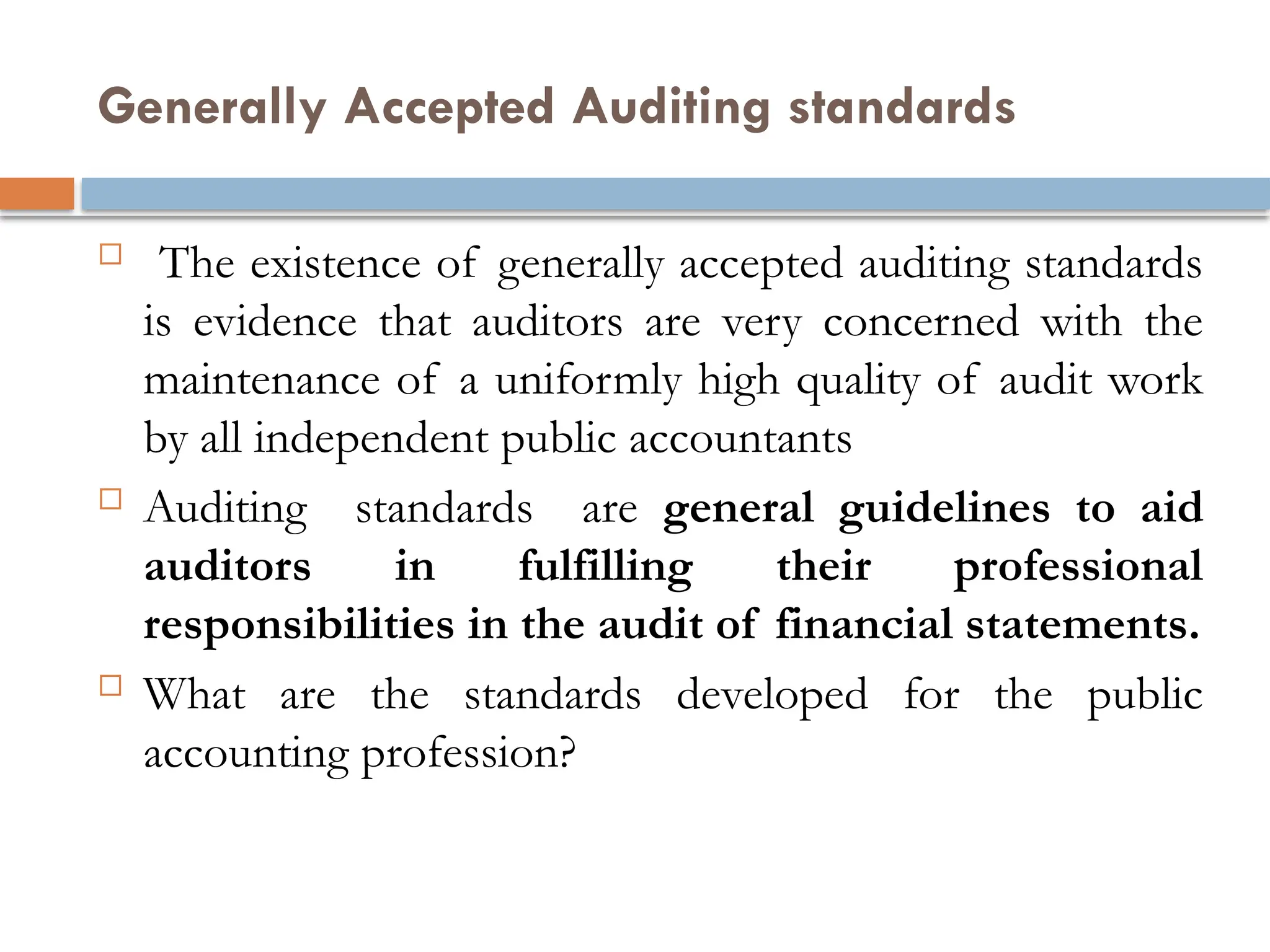 Generally Accepted Auditing standards
 The existence of generally accepted auditing standards
is evidence that auditors are very concerned with the
maintenance of a uniformly high quality of audit work
by all independent public accountants
 Auditing standards are general guidelines to aid
auditors in fulfilling their professional
responsibilities in the audit of financial statements.
 What are the standards developed for the public
accounting profession?
 