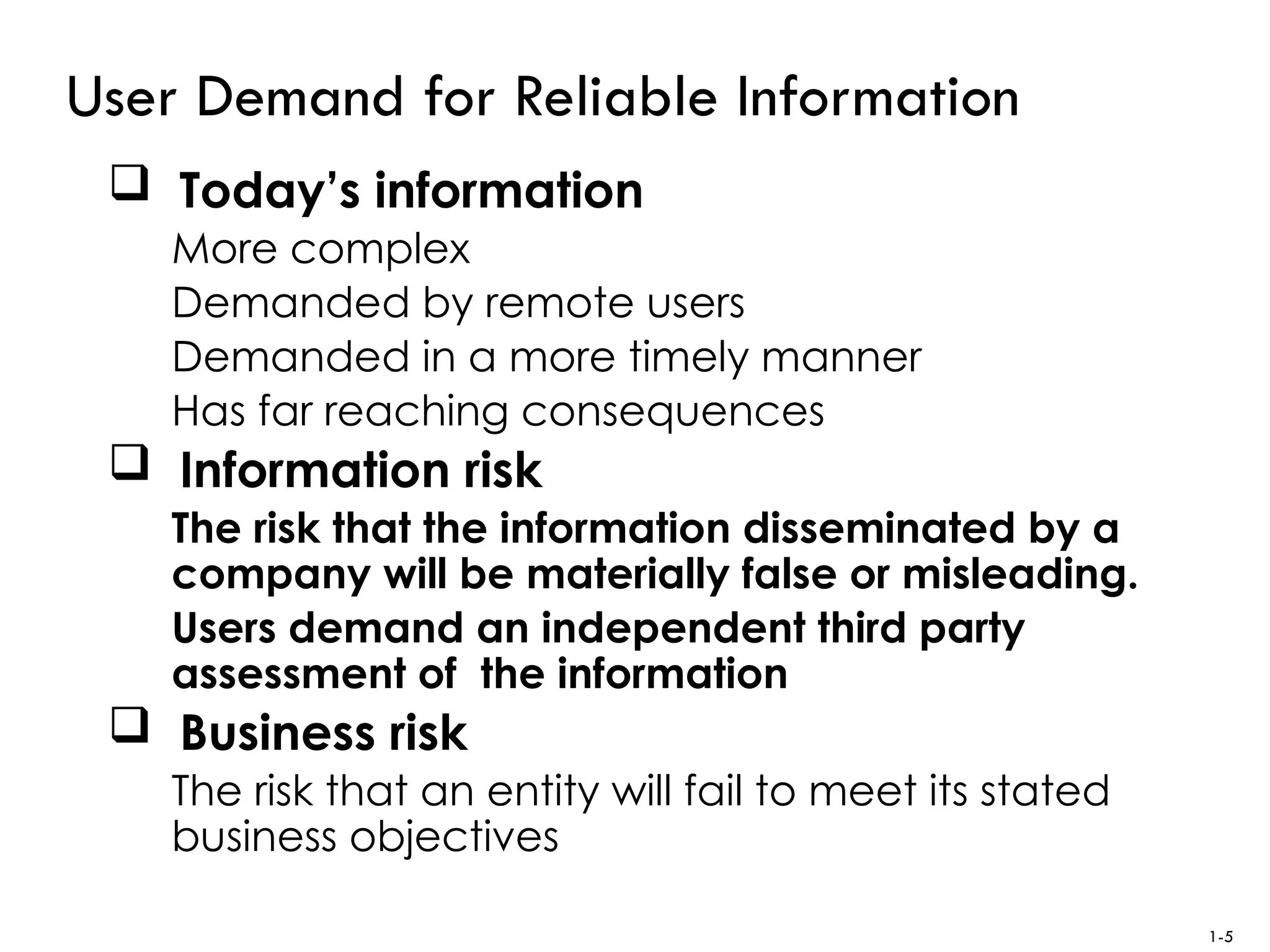 User Demand for Reliable Information
 Today’s information
More complex
Demanded by remote users
Demanded in a more timely manner
Has far reaching consequences
 Information risk
The risk that the information disseminated by a
company will be materially false or misleading.
Users demand an independent third party
assessment of the information
 Business risk
The risk that an entity will fail to meet its stated
business objectives
1-5
 