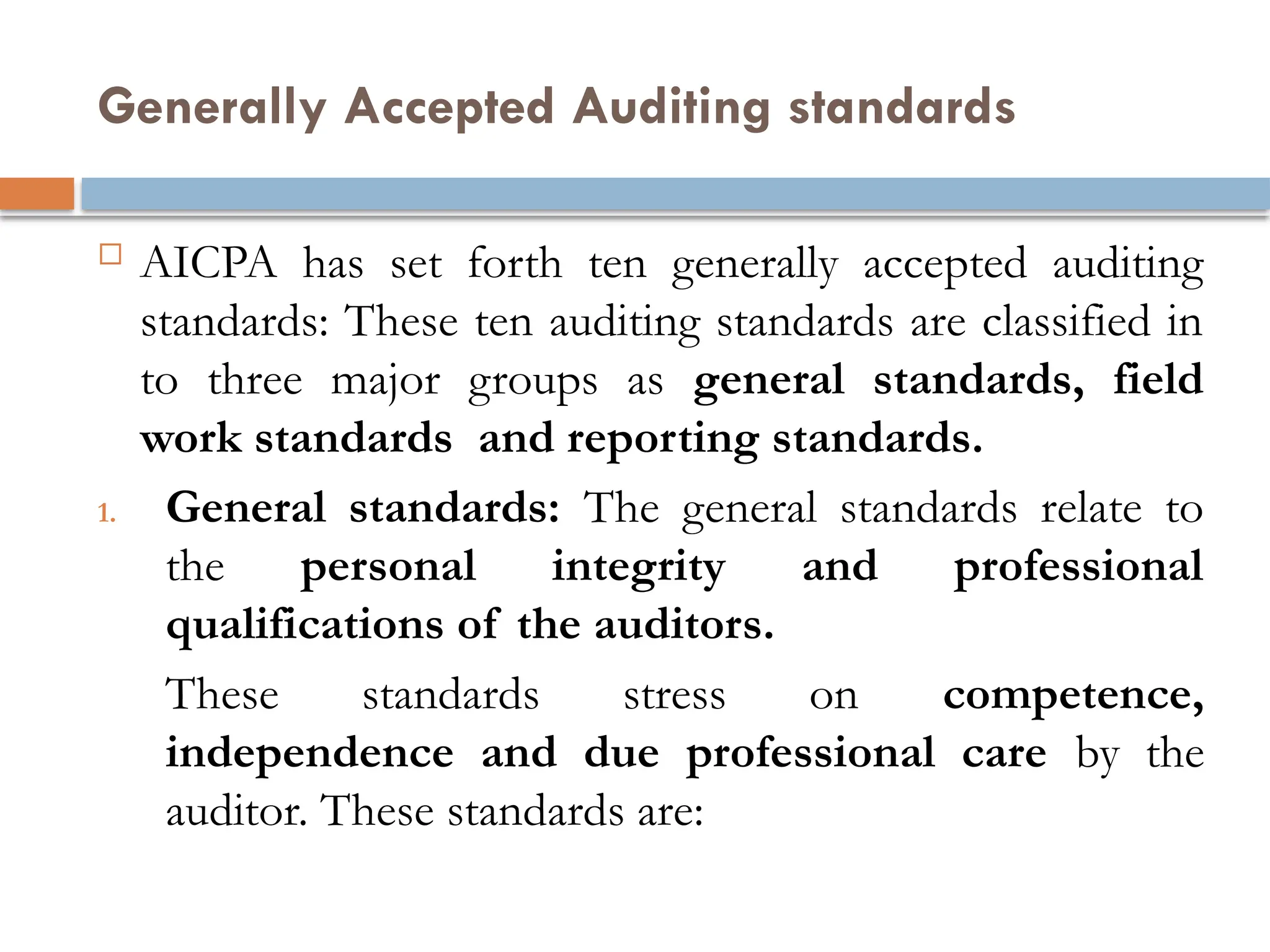 Generally Accepted Auditing standards
 AICPA has set forth ten generally accepted auditing
standards: These ten auditing standards are classified in
to three major groups as general standards, field
work standards and reporting standards.
1. General standards: The general standards relate to
the personal integrity and professional
qualifications of the auditors.
These standards stress on competence,
independence and due professional care by the
auditor. These standards are:
 