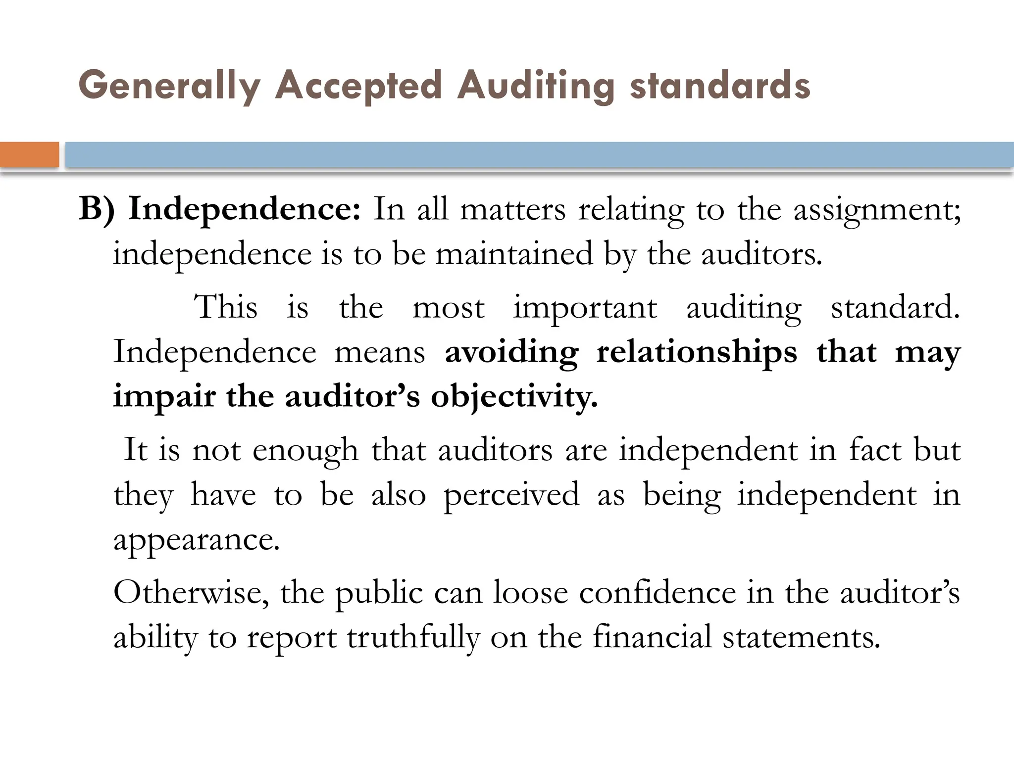 Generally Accepted Auditing standards
B) Independence: In all matters relating to the assignment;
independence is to be maintained by the auditors.
This is the most important auditing standard.
Independence means avoiding relationships that may
impair the auditor’s objectivity.
It is not enough that auditors are independent in fact but
they have to be also perceived as being independent in
appearance.
Otherwise, the public can loose confidence in the auditor’s
ability to report truthfully on the financial statements.
 