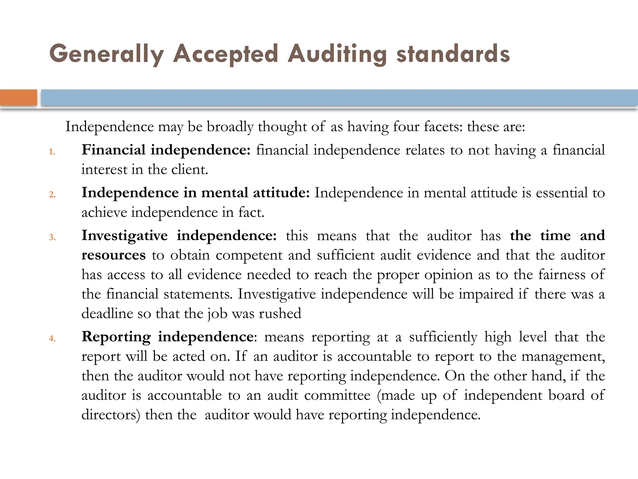 Generally Accepted Auditing standards
Independence may be broadly thought of as having four facets: these are:
1. Financial independence: financial independence relates to not having a financial
interest in the client.
2. Independence in mental attitude: Independence in mental attitude is essential to
achieve independence in fact.
3. Investigative independence: this means that the auditor has the time and
resources to obtain competent and sufficient audit evidence and that the auditor
has access to all evidence needed to reach the proper opinion as to the fairness of
the financial statements. Investigative independence will be impaired if there was a
deadline so that the job was rushed
4. Reporting independence: means reporting at a sufficiently high level that the
report will be acted on. If an auditor is accountable to report to the management,
then the auditor would not have reporting independence. On the other hand, if the
auditor is accountable to an audit committee (made up of independent board of
directors) then the auditor would have reporting independence.
 