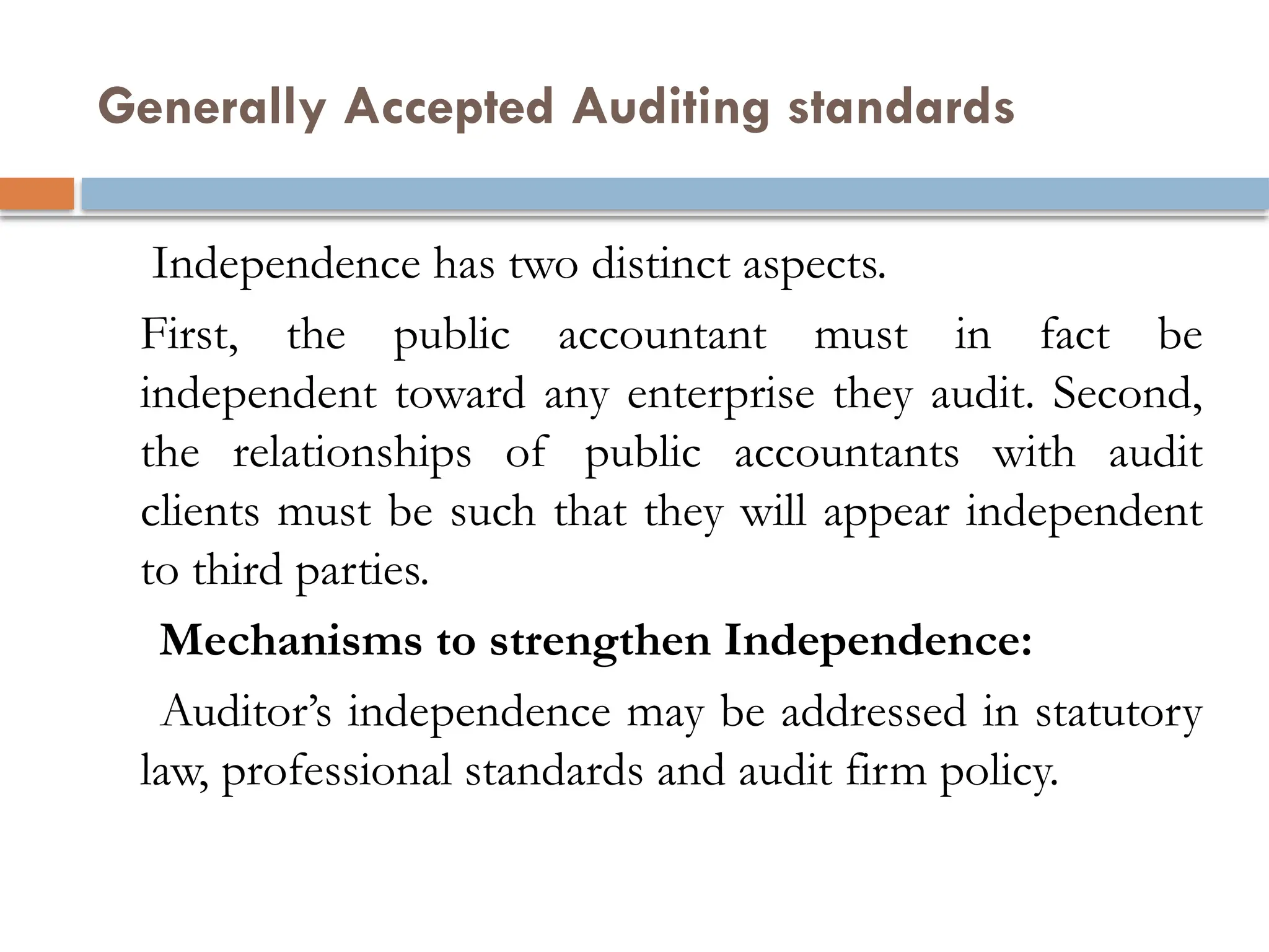 Generally Accepted Auditing standards
Independence has two distinct aspects.
First, the public accountant must in fact be
independent toward any enterprise they audit. Second,
the relationships of public accountants with audit
clients must be such that they will appear independent
to third parties.
Mechanisms to strengthen Independence:
Auditor’s independence may be addressed in statutory
law, professional standards and audit firm policy.
 