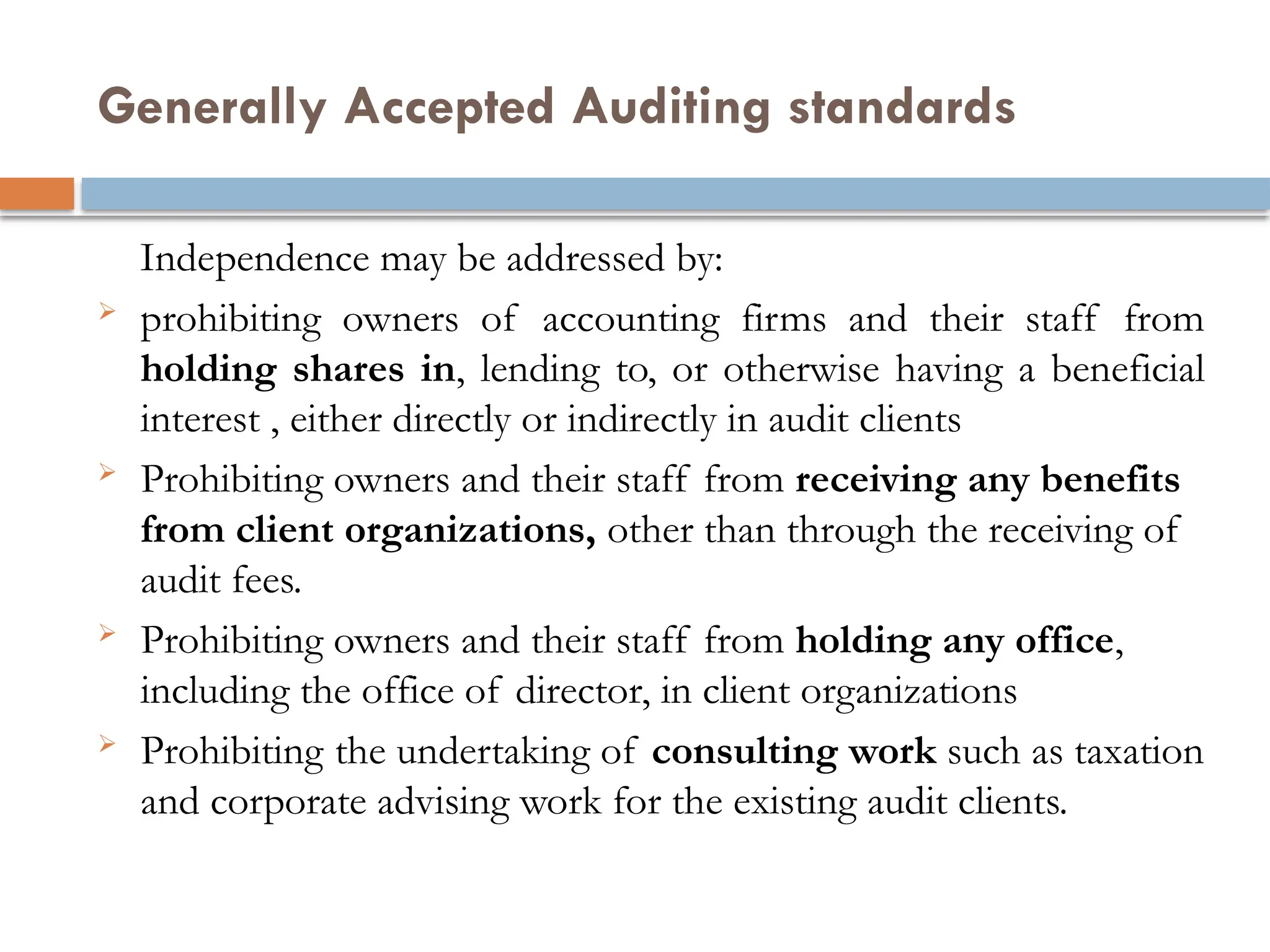 Generally Accepted Auditing standards
Independence may be addressed by:
 prohibiting owners of accounting firms and their staff from
holding shares in, lending to, or otherwise having a beneficial
interest , either directly or indirectly in audit clients
 Prohibiting owners and their staff from receiving any benefits
from client organizations, other than through the receiving of
audit fees.
 Prohibiting owners and their staff from holding any office,
including the office of director, in client organizations
 Prohibiting the undertaking of consulting work such as taxation
and corporate advising work for the existing audit clients.
 