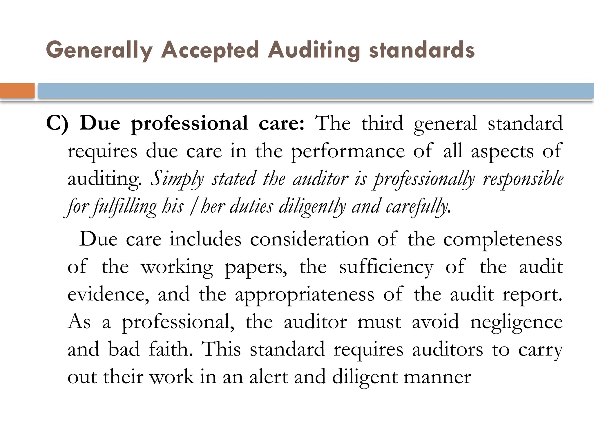 Generally Accepted Auditing standards
C) Due professional care: The third general standard
requires due care in the performance of all aspects of
auditing. Simply stated the auditor is professionally responsible
for fulfilling his /her duties diligently and carefully.
Due care includes consideration of the completeness
of the working papers, the sufficiency of the audit
evidence, and the appropriateness of the audit report.
As a professional, the auditor must avoid negligence
and bad faith. This standard requires auditors to carry
out their work in an alert and diligent manner
 