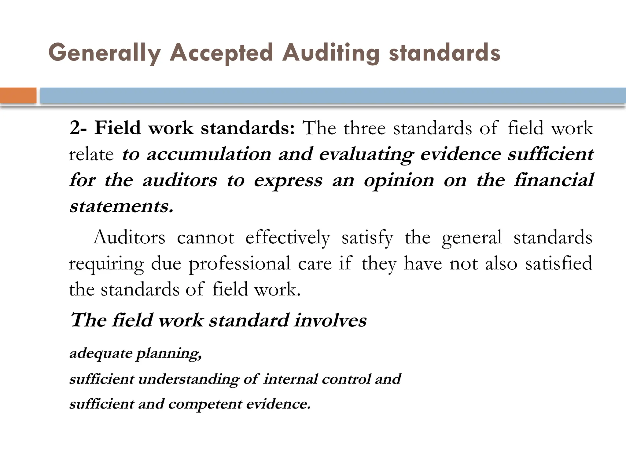 Generally Accepted Auditing standards
2- Field work standards: The three standards of field work
relate to accumulation and evaluating evidence sufficient
for the auditors to express an opinion on the financial
statements.
Auditors cannot effectively satisfy the general standards
requiring due professional care if they have not also satisfied
the standards of field work.
The field work standard involves
adequate planning,
sufficient understanding of internal control and
sufficient and competent evidence.
 