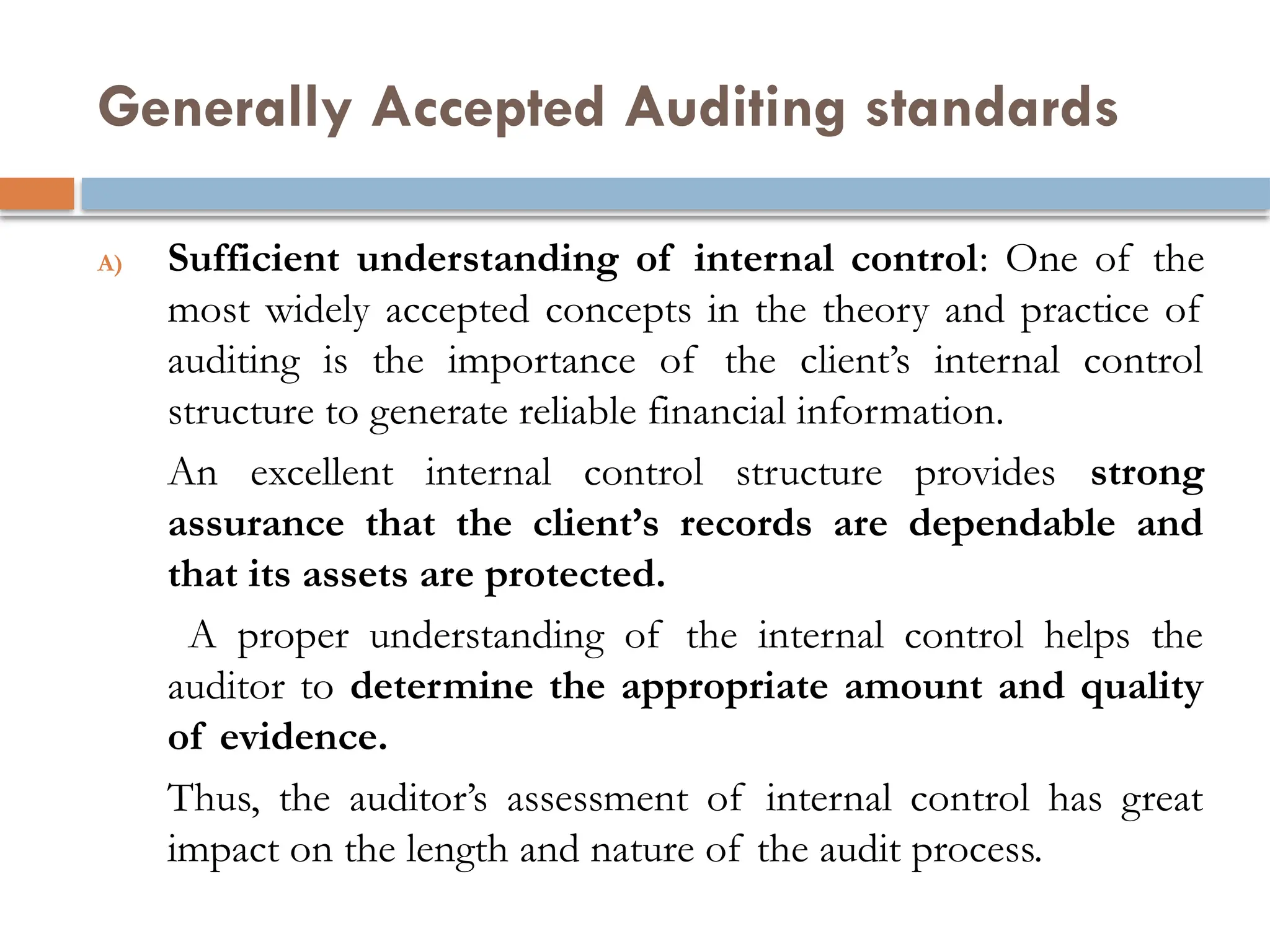 Generally Accepted Auditing standards
A) Sufficient understanding of internal control: One of the
most widely accepted concepts in the theory and practice of
auditing is the importance of the client’s internal control
structure to generate reliable financial information.
An excellent internal control structure provides strong
assurance that the client’s records are dependable and
that its assets are protected.
A proper understanding of the internal control helps the
auditor to determine the appropriate amount and quality
of evidence.
Thus, the auditor’s assessment of internal control has great
impact on the length and nature of the audit process.
 