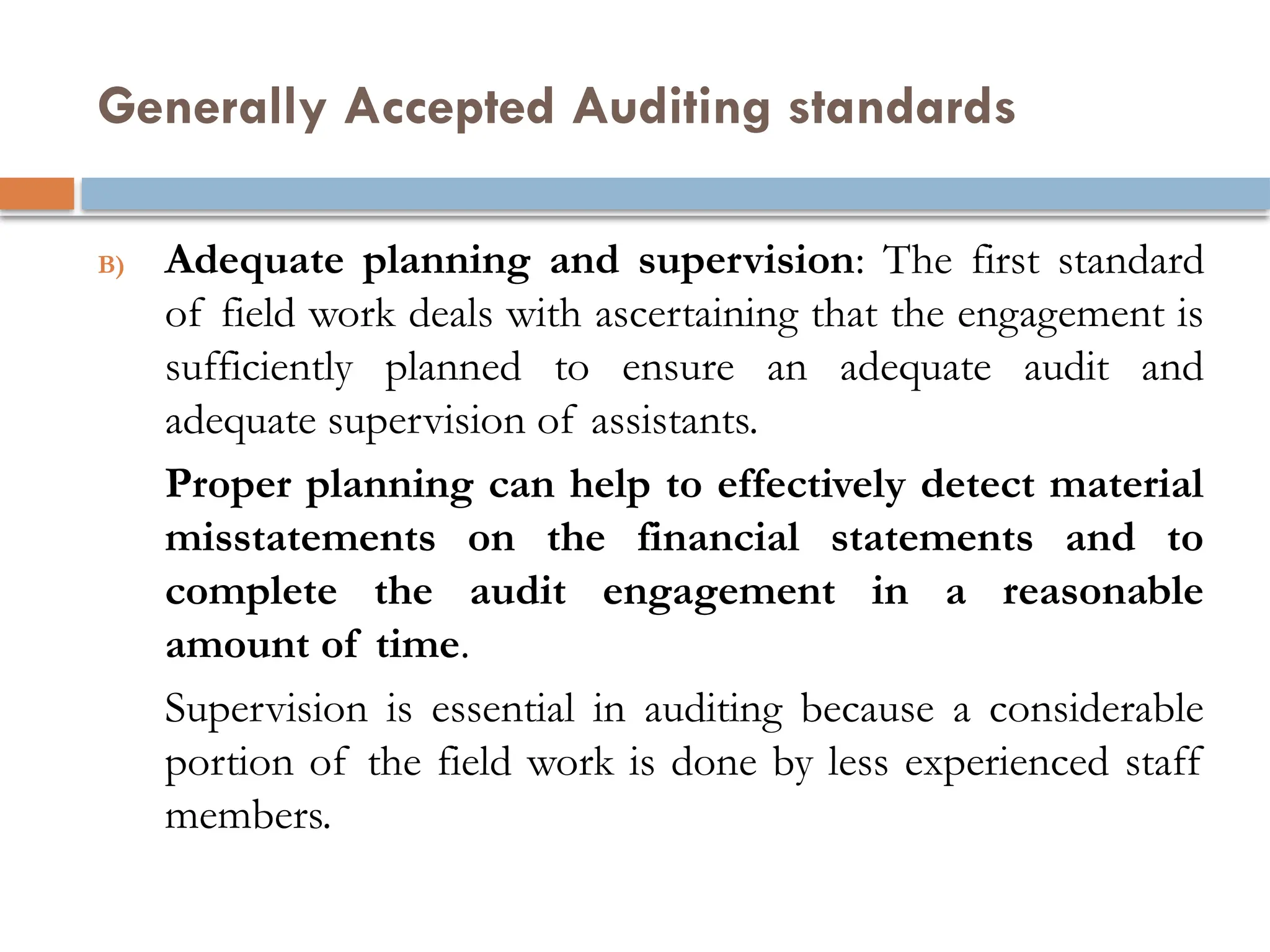 Generally Accepted Auditing standards
B) Adequate planning and supervision: The first standard
of field work deals with ascertaining that the engagement is
sufficiently planned to ensure an adequate audit and
adequate supervision of assistants.
Proper planning can help to effectively detect material
misstatements on the financial statements and to
complete the audit engagement in a reasonable
amount of time.
Supervision is essential in auditing because a considerable
portion of the field work is done by less experienced staff
members.
 